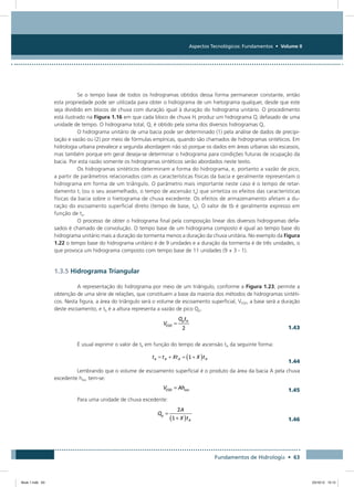 Aspectos Tecnológicos: Fundamentos • Volume II
Fundamentos de Hidrologia • 63
Se o tempo base de todos os hidrogramas obtidos dessa forma permanecer constante, então
esta propriedade pode ser utilizada para obter o hidrograma de um hietograma qualquer, desde que este
seja dividido em blocos de chuva com duração igual à duração do hidrograma unitário. O procedimento
está ilustrado na Figura 1.16 em que cada bloco de chuva Hi produz um hidrograma Qi defasado de uma
unidade de tempo. O hidrograma total, Q, é obtido pela soma dos diversos hidrogramas Qi.
O hidrograma unitário de uma bacia pode ser determinado (1) pela análise de dados de precipi-
tação e vazão ou (2) por meio de fórmulas empíricas, quando são chamados de hidrogramas sintéticos. Em
hidrologia urbana prevalece a segunda abordagem não só porque os dados em áreas urbanas são escassos,
mas também porque em geral deseja-se determinar o hidrograma para condições futuras de ocupação da
bacia. Por esta razão somente os hidrogramas sintéticos serão abordados neste texto.
Os hidrogramas sintéticos determinam a forma do hidrograma, e, portanto a vazão de pico,
a partir de parâmetros relacionados com as características físicas da bacia e geralmente representam o
hidrograma em forma de um triângulo. O parâmetro mais importante neste caso é o tempo de retar-
damento tr (ou o seu assemelhado, o tempo de ascensão ta) que sintetiza os efeitos das características
físicas da bacia sobre o hietograma de chuva excedente. Os efeitos de armazenamento afetam a du-
ração do escoamento superficial direto (tempo de base, tb). O valor de tb é geralmente expresso em
função de ta.
O processo de obter o hidrograma final pela composição linear dos diversos hidrogramas defa-
sados é chamado de convolução. O tempo base de um hidrograma composto é igual ao tempo base do
hidrograma unitário mais a duração da tormenta menos a duração da chuva unitária. No exemplo da Figura
1.22 o tempo base do hidrograma unitário é de 9 unidades e a duração da tormenta é de três unidades, o
que provoca um hidrograma composto com tempo base de 11 unidades (9 + 3 - 1).
1.3.5 Hidrograma Triangular
A representação do hidrograma por meio de um triângulo, conforme a Figura 1.23, permite a
obtenção de uma série de relações, que constituem a base da maioria dos métodos de hidrogramas sintéti-
cos. Nesta figura, a área do triângulo será o volume de escoamento superficial, VESD, a base será a duração
deste escoamento, e tb é a altura representa a vazão de pico Qp.
  1.43
É usual exprimir o valor de tb em função do tempo de ascensão tA da seguinte forma:
  1.44
Lembrando que o volume de escoamento superficial é o produto da área da bacia A pela chuva
excedente hexc tem-se:
  1.45
Para uma unidade de chuva excedente:
  1.46
Book 1.indb 63 23/10/12 15:12
 