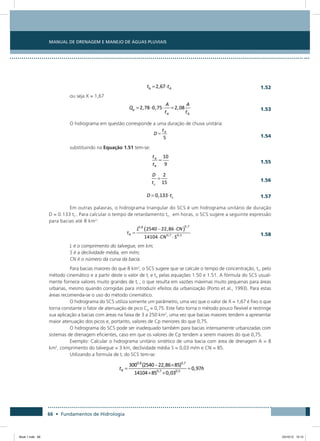 66 • Fundamentos de Hidrologia
Manual de Drenagem e Manejo de Águas Pluviais
  1.52
ou seja X = 1,67
 
1.53
O hidrograma em questão corresponde a uma duração de chuva unitária:
 
1.54
substituindo na Equação 1.51 tem-se:
 
1.55
  
1.56
  1.57
Em outras palavras, o hidrograma triangular do SCS é um hidrograma unitário de duração
D = 0.133 tC. Para calcular o tempo de retardamento tr, em horas, o SCS sugere a seguinte expressão
para bacias até 8 km2
:
 
1.58
L é o comprimento do talvegue, em km;
S é a declividade média, em m/m;
CN é o número da curva da bacia.
Para bacias maiores do que 8 km2
, o SCS sugere que se calcule o tempo de concentração, tc, pelo
método cinemático e a partir deste o valor de tr e ta pelas equações 1.50 e 1.51. A fórmula do SCS usual-
mente fornece valores muito grandes de tr , o que resulta em vazões máximas muito pequenas para áreas
urbanas, mesmo quando corrigidas para introduzir efeitos da urbanização (Porto et al., 1993). Para estas
áreas recomenda-se o uso do método cinemático.
O hidrograma do SCS utiliza somente um parâmetro, uma vez que o valor de X = 1,67 é fixo o que
torna constante o fator de atenuação de pico Cp = 0,75. Este fato torna o método pouco flexível e restringe
sua aplicação a bacias com áreas na faixa de 3 a 250 km2
, uma vez que bacias maiores tendem a apresentar
maior atenuação dos picos e, portanto, valores de Cp menores do que 0,75.
O hidrograma do SCS pode ser inadequado também para bacias intensamente urbanizadas com
sistemas de drenagem eficientes, caso em que os valores de Cp tendem a serem maiores do que 0,75.
Exemplo: Calcular o hidrograma unitário sintético de uma bacia com área de drenagem A = 8
km2
, comprimento do talvegue = 3 km, declividade média S = 0,03 m/m e CN = 85.
Utilizando a formula de tr do SCS tem-se:
Book 1.indb 66 23/10/12 15:12
 
