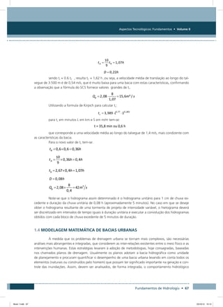 Aspectos Tecnológicos: Fundamentos • Volume II
Fundamentos de Hidrologia • 67
sendo tr = 0.6 tC , resulta tC = 1,62 h ,ou seja, a velocidade média de translação ao longo do tal-
vegue de 3.500 m é de 0,54 m/s, que é muito baixa para uma bacia com estas características, confirmando
a observação que a fórmula do SCS fornece valores grandes de tr.
Utilizando a formula de Kirpich para calcular tc:
para tc em minutos L em km e S em m/m tem-se:
que corresponde a uma velocidade média ao longo do talvegue de 1,4 m/s, mais condizente com
as características da bacia.
Para o novo valor de tc tem-se:
Note-se que o hidrograma assim determinado é o hidrograma unitário para 1 cm de chuva ex-
cedente e duração da chuva unitária de 0,08 h (aproximadamente 5 minutos). No caso em que se deseje
obter o hidrograma resultante de uma tormenta de projeto de intensidade variável, o hietograma deverá
ser discretizado em intervalos de tempo iguais à duração unitária e executar a convolução dos hidrogramas
obtidos com cada bloco de chuva excedente de 5 minutos de duração.
1.4 MODELAGEM MATEMÁTICA DE BACIAS URBANAS
À medida que os problemas de drenagem urbana se tornam mais complexos, são necessárias
análises mais abrangentes e integradas, que considerem as inter-relações existentes entre o meio físico e as
intervenções humanas. Estas estratégias levaram à adoção de metodologias, hoje consagradas, baseadas
nos chamados planos de drenagem. Usualmente os planos adotam a bacia hidrográfica como unidade
de planejamento e procuram quantificar o desempenho de uma bacia urbana levando em conta todos os
elementos (naturais ou construídos pelo homem) que possam ter significado importante na geração e con-
trole das inundações. Assim, devem ser analisados, de forma integrada, o comportamento hidrológico
Book 1.indb 67 23/10/12 15:12
 