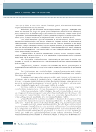 68 • Fundamentos de Hidrologia
Manual de Drenagem e Manejo de Águas Pluviais
e hidráulico de trechos de bacias, canais naturais, canalizações, galerias, reservatórios de amortecimento,
estações de bombeamento e outros elementos.
A ferramenta que tem se mostrado mais eficaz para enfrentar a questão é a modelagem mate-
mática. Nas últimas décadas, surgiu uma grande quantidade de modelos matemáticos com diferentes ob-
jetivos, diferentes níveis de abrangência e graus de complexidade. Esses modelos também diferem quanto
à quantidade e qualidade de dados exigidos, quanto à precisão e abrangência das respostas produzidas e
mesmo quanto ao preparo das pessoas encarregadas de operar e analisar os resultados gerados.
Esses fatores determinam o grau de complexidade de um dado modelo e, de certa forma sua
aceitação pela comunidade técnica. Em princípio, modelos mais complexos em termos de detalhamento de
sua estrutura devem fornecer resultados mais confiáveis e precisos. Entretanto, esta afirmação nem sempre
é verdadeira, uma vez que modelos complexos são mais exigentes em termos de quantidade e qualidade de
dados, são mais difíceis de ser operados e compreendidos e, nem sempre os resultados obtidos compensam
os esforços e custos despendidos. Estas questões fazem com que a modelagem de sistemas hídricos seja ao
mesmo tempo uma ciência e uma arte.
O desenvolvimento de interfaces amigáveis facilita o uso dos modelos hidrológicos, porque a
entrada de dados e análise dos resultados se torna grandemente intuitiva e também porque usualmente
podem lançar mão de recursos gráficos.
Tucci (2005) define modelo como sendo a representação de algum objeto ou sistema, numa
linguagem ou forma de fácil acesso e uso, com o objetivo de entendê-lo e buscar suas respostas para dife-
rentes entradas.
Para Porto (2001), simulação é uma técnica de modelagem que reproduz o comportamento de
um sistema de forma simplificada, ao mesmo tempo preserva as características essenciais do seu funciona-
mento.
Tucci (1998) considera que o modelo hidrológico é uma das ferramentas que a ciência desen-
volveu, para melhor entender e representar o comportamento da bacia hidrográfica e prever condições
diferentes das observadas.
A modelagem na drenagem urbana representa também papel importante na formulação de es-
tratégias para atacar os problemas de inundações urbanas e no planejamento detalhado das ações neces-
sárias para a consecução dos objetivos dessas estratégias. Questões como poluição urbana, gerenciamento
operacional, previsões e alertas, operações em tempo real e análise de interação entre sub-bacias podem
ser todas tratadas de forma abrangente e integrada por modelos de simulação.
Em síntese, modelos de simulação constituem ferramentas essenciais para prever o comporta-
mento hidrológico das bacias urbanas e formular planos para diminuir o impacto das inundações.
Na literatura especializada, modelos hidrológicos são usualmente classificados de acordo com
suas principais características e situações em que se aplicam. Essas classificações variam de autor para autor,
embora apresentem muitas similaridades entre si. A seguir serão apresentados alguns atributos mais rele-
vantes, que frequentemente são utilizados como critério de classificação dos modelos.
Uma classificação bastante usual distingue os modelos em duas classes: de simulação e de otimiza-
ção. A escolha entre eles depende essencialmente dos objetivos estabelecidos e de condicionantes tecnológi-
cas, tais como a eficiência dos algoritmos matemáticos utilizados, esforço computacional necessário e outros.
Os modelos de simulação, também chamados de descritivos, têm como objetivo representar o com-
portamento hidráulico e hidrológico de uma bacia, descrevendo realisticamente o funcionamento integrado
de seus componentes, sejam eles naturais, sejam construídos pelo Homem. Esses modelos devem ser eficazes
para representar condições diferentes daquelas que prevalecem na situação atual da bacia. É importante, por
exemplo, que o modelo tenha capacidade de representar as vazões produzidas por diferentes tormentas, os
efeitos da implantação de novas medidas de controle de inundações, as consequências de diferentes usos e
Book 1.indb 68 23/10/12 15:12
 