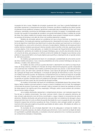 Aspectos Tecnológicos: Fundamentos • Volume II
Fundamentos de Hidrologia • 69
ocupações do solo e outras. Modelos de simulação usualmente têm a seu favor a grande flexibilidade com
que podem representar o comportamento das bacias. Entretanto, são difíceis e trabalhosos de calibrar quando
se pretende simular problemas complexos, geralmente caraterizados pela necessidade de se lidar com muitas
sub-bacias, submetidas a tormentas de intensidades variáveis no tempo e no espaço. A complexidade aumen-
ta ainda mais quando há necessidade de considerar uma grande diversidade de obras e medidas de controle
de cheias. Para calibrar modelos de simulação nessas situações, quase sempre é inevitável recorrer a trabalho-
sos processos de tentativa e erro além de contar com analistas experientes e capazes.
Modelos de otimização aplicam-se a problemas em que se busca minimizar ou maximizar uma
função-objetivo, formulada para expressar quantitativamente o desempenho do sistema. Estes modelos va-
lem-se de algoritmos matemáticos que determinam os valores das variáveis que maximizam ou minimizam a
função objetivo ou, como se diz comumente, otimizam a função-objetivo. Modelos de otimização permitem
analisar sistemas complexos que possuam diversas soluções viáveis e escolher, entre elas, aquela que otimize
a função-objetivo. Entre muitas aplicações, os modelos de otimização são frequentemente utilizados para
a calibração de parâmetros de modelos de simulação hidrológica, para a escolha das dimensões ótimas de
um conjunto de obras, para pesquisar os melhores cenários de medidas de mitigação e para diversas outras
análises em seja possível definir uma função-objetivo para quantificar o desempenho de um grande número
de alternativas possíveis..
Os modelos que explicitamente levam em consideração a probabilidade de certo evento ocorrer
são ditos modelos estocásticos. Caso a natureza probabilística de certas variáveis hidrológicas não seja con-
siderada, o modelo é dito determinístico.
Os modelos são ditos contínuos quando descrevem o desempenho do sistema ao longo de pe-
ríodos de tempo extensos, divididos em intervalos de tempo relativamente pequenos quando comparados
com a extensão total modelada. Estes modelos usualmente executam seus cálculos a cada intervalo tempo,
um após o outro, até cobrir todo o período de interesse. Casos típicos de aplicação de modelos contínuos
são a geração de longas series hidrológicas, a simulação da operação de reservatórios e outros. Diz-se que
um modelo é de eventos quando ele representa o comportamento de um sistema ao longo de um período
de tempo limitado, com o objetivo específico de modelar apenas os fenômenos de interesse que ocorrem
no período em questão. Exemplos típicos em problemas de drenagem urbana são aqueles que determinam
o hidrograma de cheia a partir de uma tormenta de duração limitada.
Os modelos concentrados não levam em consideração a variabilidade espacial das variáveis hidro-
lógicas. Nestes modelos a principal variável é o tempo e a bacia é modelada como um todo. Na modelagem
concentrada do processo chuva-vazão, por exemplo, todas as variáveis do sistema são avaliadas em termos
da média espacial. Isto significa que chuva, evaporação, infiltração, vazão e outras variáveis são considera-
das em termos médios na bacia.
Já os modelos distribuídos representam o comportamento da bacia com resolução espacial mais
fina do que os modelos concentrados. Para tanto, precisam dividir a bacia em pequenos elementos de
área, simulam cada elemento como de forma concentrada e, a seguir, integram os escoamentos dos vários
elementos. Modelos distribuídos são particularmente úteis para lidar com problemas de drenagem urbana
porque permitem levar em conta os efeitos da grande diversidade do e uso e ocupação do solo e da variação
temporal e espacial das tormentas causadoras de cheias. Entretanto, estas vantagens podem ser significa-
tivamente diminuídas pela exigência de grandes quantidades de dados e pelas dificuldades de calibrar um
grande número de parâmetros.
Os resultados de uma simulação dependem não só da adequação e correção do modelo mas
também, em grande proporção, dos dados utilizados para alimentá-lo. Como raramente se dispõe de dados
em quantidade e qualidade adequadas, os resultados costumam apresentar erros e incertezas que precisam
ser corretamente analisadas e interpretadas.
Book 1.indb 69 23/10/12 15:12
 