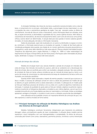 70 • Fundamentos de Hidrologia
Manual de Drenagem e Manejo de Águas Pluviais
A simulação hidrológica das cheias de uma bacia usualmente necessita de dados como a área da
bacia, o comprimento do rio principal, a declividade média, a porcentagem de área impermeável, os usos
e ocupações dos solos e características geológicas da região. Caso seja necessário avaliar os efeitos do
caminhamento da onda de cheia em canais e reservatórios, outras informações devem ser utilizadas, entre
elas, as seções transversais, as declividades e rugosidades dos rios, canais e galerias da bacia. Além destas as
características de reservatórios, de áreas de extravasamento lateral, assim como de estruturas como pontes,
orifícios, bueiros devem ser determinadas. A solução ideal para esta questão é montar cadastros georefe-
renciados, em escala adequada, de todas as informações necessárias.
Dados de precipitação, sejam eles localizados em um ponto ou distribuídos no espaço e no tem-
po, constituem a informação essencial para as simulações em questão. A cidade de São Paulo pode ser
considerada privilegiada nesta questão, pois dispõe de um número significativo de postos pluviométricos e
pluviográficos, sendo vários deles telemétricos (vide www.saisp.br). Diversas relações Intensidade-Duração-
-Frequência são disponíveis para a região (Martinez, F. e Magni, N., 1999) e o radar meteorológico do
Departamento de Águas e Energia Elétrica de São Paulo produz informações sobre intensidades de precipi-
tações, detalhadas no espaço e no tempo (vide www.saisp.br).
Intervalo de tempo dos cálculos
Modelos de simulação fazem seus cálculos dividindo o período de simulação em intervalos dis-
cretos de tempo. Este intervalo é de escolha do usuário e, além de ser condizente com a discretização dos
dados de entrada, deve ser escolhido para conferir aos resultados a desejada resolução. Nos casos práticos
de simulação de cheias em bacias urbanas considera-se que um intervalo de tempo igual ou menor a um
quinto dos tempo de concentração (ou alternativamente do tempo de retardamento) da bacia confira aos
resultados uma resolução satisfatória.
Quando existem dados observados a respeito de eventos passados, é essencial que se procure ca-
librar o modelo. O processo de calibração consiste em variar os valores dos parâmetros do modelo até que
se obtenha um ajuste satisfatório entre os valores observados e simulados. A calibração de um modelo pode
ser feita por trabalhosos processos de tentativa e erro ou então com o auxílio de algoritmos matemáticos de
otimização. A avaliação da qualidade do ajuste pode ser feita por métodos subjetivos (usualmente inspecio-
nando-se visualmente os hidrogramas observados e simulados) ou por critérios objetivos, caso em que há ne-
cessidade da escolha de uma função-objetivo que deve ser maximizada ou minimizada. Ambas as estratégias
apresentam vantagens e limitações, e na prática é muito comum a utilização conjunta das duas abordagens.
Uma calibração de boa qualidade constitui um importante elemento de convicção de que o mo-
delo representa o sistema simulado de forma realista.
1.4.1 Principais Vantagens da utilização de Modelos Hidrológicos nas Análises
dos Sistemas de Drenagem pluvial
Modelos hidrológicos constituem ferramentas indispensáveis para tratamento de problemas
drenagem urbana, principalmente aqueles de maior complexidade. A utilização desses modelos permite
representar a bacia hidrográfica com suas heterogeneidades e complexidades. Os efeitos de estruturas
construídas pelo homem como canais, reservatórios, pavimentos porosos, trincheiras e outras intervenções
Book 1.indb 70 23/10/12 15:12
 