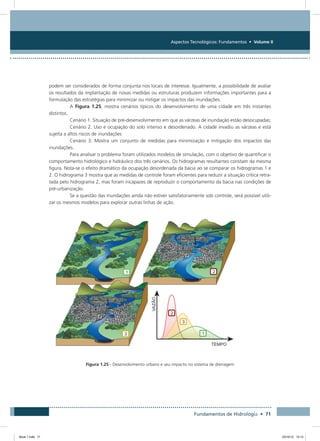 Aspectos Tecnológicos: Fundamentos • Volume II
Fundamentos de Hidrologia • 71
podem ser considerados de forma conjunta nos locais de interesse. Igualmente, a possibilidade de avaliar
os resultados da implantação de novas medidas ou estruturas produzem informações importantes para a
formulação das estratégias para minimizar ou mitigar os impactos das inundações.
A Figura 1.25, mostra cenários típicos do desenvolvimento de uma cidade em três instantes
distintos.
Cenário 1. Situação de pré-desenvolvimento em que as várzeas de inundação estão desocupadas;
Cenário 2. Uso e ocupação do solo intenso e desordenado. A cidade invadiu as várzeas e está
sujeita a altos riscos de inundações
Cenário 3. Mostra um conjunto de medidas para minimização e mitigação dos impactos das
inundações.
Para analisar o problema foram utilizados modelos de simulação, com o objetivo de quantificar o
comportamento hidrológico e hidráulico dos três cenários. Os hidrogramas resultantes constam da mesma
figura. Nota-se o efeito dramático da ocupação desordenada da bacia ao se comparar os hidrogramas 1 e
2. O hidrograma 3 mostra que as medidas de controle foram eficientes para reduzir a situação crítica retra-
tada pelo hidrograma 2, mas foram incapazes de reproduzir o comportamento da bacia nas condições de
pré-urbanização.
Se a questão das inundações ainda não estiver satisfatoriamente sob controle, será possível utili-
zar os mesmos modelos para explorar outras linhas de ação.
Figura 1.25 - Desenvolvimento urbano e seu impacto no sistema de drenagem
Book 1.indb 71 23/10/12 15:12
 