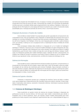 Aspectos Tecnológicos: Fundamentos • Volume II
Fundamentos de Hidrologia • 73
necimento das variações das intensidades de chuva, no espaço e no tempo, para qualquer área de interesse
situada dentro dos limites de alcance do radar. A alimentação dos modelos com informações tão detalhadas
contribui para que os resultados obtidos sejam progressivamente mais realistas e fidedignos. Ainda mais, a
produção de tais informações em curtos espaços de tempo (no presente caso a cada 5 minutos) abre amplas
possibilidades para a realização de previsões de eventos críticos e de emissão de alertas.
Integração de processos e funções dos modelos
Outra tendência notável também foi propiciada pela grande capacidade de armazenamento dos
computadores atuais, fato que possibilitou maior integração na representação dos processos físicos que se
interligam em uma bacia hidrográfica. É possível hoje tratar processos meteorológicos, hidrológicos, hidráu-
licos de forma integrada e mais fidedigna. Ainda mais, esta integração pode se estender a ações antrópicas
como, por exemplo, mudanças no uso e ocupação do solo e a implantação de obras e medidas de controle
de inundações.
Uma constatação imediata desta tendência é a integração em um só modelo da modelagem
hidrológica e hidráulica. Há poucos anos a função do modelo hidrológico era gerar hidrogramas de cheia.
Em processamento separado, estes hidrogramas eram então utilizados como dados de entrada em modelos
hidrodinâmicos, para fornecer níveis e vazões ao longo dos cursos de água de interesse. Qualquer modifi-
cação nos hidrogramas gerados pelo modelo hidrológico exigia a repetição de todo o processamento. Os
modelos mais modernos simulam os processos chuva-vazão na bacia e integram-se com os modelos hidro-
dinâmicos que reproduzem então, automaticamente, os efeitos da mudança da hidrologia nos rios.
Sistemas de Informações
Outra tendência atual é o desenvolvimento de bases de dados que permita o armazenamento e a
recuperação de informações de forma rápida e segura sobre todo o setor de drenagem urbana da cidade.
As vantagens de tais sistemas são inestimáveis para inúmeras finalidades. Alguns exemplos constituem a
execução de planos e projetos, elaboração de programas de manutenção e operação, prevenção de aciden-
tes, suporte a ações de defesa civil, preservação das informações de forma segura, apoio aos esclarecimen-
tos à população e à mídia, e muitos outros.
Sistemas de Suporte a Decisões
Finalmente, é importante assinalar que a integração de interfaces, bancos de dados e modelos
criam oportunidades para o desenvolvimento dos chamados sistemas de suporte a decisões. Se bem proje-
tados e implantados, estes sistemas certamente introduzirão melhorias inestimáveis no processo decisório
da Administração Municipal.
1.4.3 Sistemas de Modelagem Hidrológica
Existe atualmente um grande número de sistemas de simulação hidrológica à disposição dos
profissionais da área de recursos hídricos. De forma geral cada modelo é desenvolvido para atender a
finalidades mais ou menos específicas. Assim, por exemplo, existem modelos desenvolvidos para tratar
problemas de cheias enquanto outros objetivam especificamente lidar com a disponibilidade de água e o
Book 1.indb 73 23/10/12 15:12
 