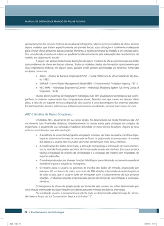 74 • Fundamentos de Hidrologia
Manual de Drenagem e Manejo de Águas Pluviais
aproveitamento dos recursos hídricos de uma bacia hidrográfica. Mesmo entre os modelos de cheia, existem
alguns modelos que tratam especificamente de grandes bacias, cuja utilização é totalmente inadequada
para simular cheias pequenas bacias urbanas. Portanto, a escolha criteriosa do modelo a ser utilizado cons-
titui uma decisão importante e deve ser pautada fundamentalmente pela adequação das características do
modelo aos objetivos do estudo.
A seguir, são apresentadas breves descrições de alguns modelos de eficácia comprovada para lidar
com problemas de cheias em bacias urbanas. Todos os modelos citados são fornecidos gratuitamente por
seus proprietários embora, em alguns casos, possam existir versões aprimoradas por terceiros, fornecidas
em bases comerciais.
•	 ABC6 – Análise de Bacias Complexas (EPUSP – Escola Politécnica da Universidade de São Pau-
lo, 1982).
•	 SWMM – Storm Water Management Model (EPA – Environmental Protection Agency, 1971);
•	 HEC-HMS – Hydrologic Engineering Center - Hydrologic Modeling System (US Army Corps of
Engineers, 1974);
Muitos destes sistemas de modelagem hidrológica não têm atualizações tecnológicas que acom-
panhem os sistemas operacionais dos computadores atuais, fazendo com que caiam em desuso. Além
disso, a falta de um suporte técnico à disposição dos usuários é uma desvantagem dos sistemas gratuitos.
Em contrapartida, existem sistemas que estão em permanente atualização, inclusive com novos recursos.
ABC 6 (Análise de Bacias Complexas)
O Modelo ABC, atualmente em sua sexta versão, foi desenvolvido na Escola Politécnica da USP
inicialmente com finalidades didáticas. Gradativamente foi sendo aceita para utilização em projetos de
engenharia, e atualmente sua utilização é bastante difundida no meio técnico brasileiro. Alguns de seus
atributos contribuíram para esta aceitação:
•	 A existência de uma interface gráfica amigável e intuitiva, por meio da qual se constrói a topo-
logia do sistema (no formato de uma rede de fluxo) na própria tela do computador. A entrada
dos dados e a análise dos resultados são feitas também por meio dessa interface.
•	 A modificação dos dados de entrada, a alteração da topologia a introdução de novos elemen-
tos na rede de fluxo podem ser feitos de forma rápida através da interface. Esta característica
facilita a realização de análises de sensibilidade e a utilização do modelo com finalidades de
suporte a decisões.
•	 O usuário pode optar por diversas funções hidrológicas para cálculo do escoamento superficial
excedente e para o traçado do hidrograma.
•	 O modelo apoia o usuário no processo de escolha dos dados de entrada, propiciando por
exemplo, (1) um banco de dados com mais de 100 relações intensidade-duração-frequência
de todo o país, que o usuário pode ser enriquecer com o cadastramento de suas próprias
relações, (2) diversas relações empíricas para cálculo de tempo de concentração e outros pa-
râmetros.
O hietograma da chuva de projeto pode ser fornecido pelo usuário ou então determinado por
uma relação intensidade-duração-frequência e distribuído pelo método dos blocos alternados.
Por escolha do usuário, o escoamento excedente pode ser determinado pelas fórmulas de Horton,
de Green e Ampt, do Soil Conservation Service e do Índice “fi”.
Book 1.indb 74 23/10/12 15:12
 