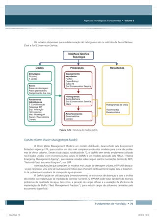 Aspectos Tecnológicos: Fundamentos • Volume II
Fundamentos de Hidrologia • 75
Os modelos disponíveis para a determinação do hidrograma são os métodos de Santa Bárbara,
Clark e Soil Conservation Service.
Figura 1.26 - Estrutura do modelo ABC6
SWMM (Storm Water Management Model)
O Storm Water Management Model é um modelo distribuído, desenvolvido pela Environment
Protection Agency- EPA, que constitui um dos mais completos e robustos modelos para tratar de proble-
mas de cheias urbanas. Desde a sua criação, na década de 70, o SWMM vem sendo amplamente utilizado
nos Estados Unidos e em inúmeros outros países. O SWMM é um modelo aprovado pela FEMA, “Federal
Emergency Management Agency”, para realizar estudos sobre seguro contra inundações dentro do NFPI,
“National Flood Insurance Program”, nos EUA.
Além das funções que compõem os modelos mais usuais de drenagem urbana, o SWMM destaca-
-se por incorporar uma serie de outras características que o tornam particularmente capaz para o tratamen-
to de problemas complexos de manejo de águas pluviais.
O SWMM pode ser utilizado para dimensionamento de estruturas de detenção e para a análise
dos efeitos da implantação de medidas de controle na fonte. O SWMM pode tratar também de diversos
problemas de qualidade da água, tais como, a geração de cargas difusas e a avaliação da eficiência da
implantação de BMPs (“Best Management Practices”), para reduzir cargas de poluentes carreados pelo
escoamento superficial.
Book 1.indb 75 23/10/12 15:12
 