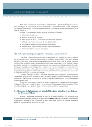76 • Fundamentos de Hidrologia
Manual de Drenagem e Manejo de Águas Pluviais
Além destas características, o modelo trata integradamente a geração de hidrogramas por mé-
todos hidrológicos de transformação de chuva em vazão e o caminhamento destes na rede hidrográfica
por métodos hidrodinâmicos Estas propriedades possibilitam a utilização do modelo para a delimitação de
faixas de inundação
A versão 5 é a mais atual e inclui os seguintes recursos de modelagem:
•	 Chuva variável no tempo;
•	 Evaporação da água de superfície;
•	 Interceptação de chuva a partir de armazenamento em depressão;
•	 Infiltração de chuvas em camadas de solo não saturados;
•	 Percolação de água infiltrada em camadas subterrâneas;
•	 Interação entre as águas subterrâneas e o sistema de drenagem;
•	 Amortecimento não linear em reservatório.
HEC-HMS (Hydrologic Engineering Center - Hydrologic Modeling System)
O HEC-HMS é um modelo hidrológico que foi desenvolvido para simular os processos de transfor-
mação chuva-vazão para sistemas de bacias hidrográficas dendríticas (ramificadas). O HEC-HMS pode ser
aplicado em uma gama bastante heterogênea de bacias hidrográficas, sendo capaz de resolver problemas
complexos. Nas simulações, podem-se incluir bacias hidrográficas grandes, assim como subdividir estas em
quantas sub-bacias forem necessárias, sendo capaz de simular bacias com elevado grau de complexidade.
Os hidrogramas produzidos pelo programa são usados diretamente ou em conjunto com outros softwares
para estudos de drenagem urbana, previsão de cheias, análises de impacto de cenários futuros de uso e
ocupação do solo, projetos de vertedouro de reservatórios, alternativas de redução de danos causados pelas
inundações e delimitação da planície de inundação.
O modelo hidrológico da bacia é construído, separando o ciclo hidrológico em seus principais
componentes. Assim, os fluxos de massa ou fluxos de energia de cada um destes componentes podem ser
representados por uma funções matemáticas. Na maioria dos casos, vários modelos estão disponíveis para
representar cada fluxo.
O programa contempla um ambiente de trabalho completamente integrado, incluindo um banco
de dados, interfaces para entrada de dados e ferramentas de relatórios para análises de resultados. A fun-
cionalidade do programa e aparência são as mesmas em todas as plataformas suportadas.
1.4.4 Exemplo de Aplicação de um Modelo Hidrológico à Análise de um Sistema
de Drenagem Urbana
A seguir, é apresentado um exemplo de aplicação de modelo hidrológico para análise de cheias
de um sistema de drenagem urbana. Na bacia hipotética da Figura 1.27, são consideradas diferentes con-
dições de uso e ocupação do solo. Os objetivos do exercício são avaliar os efeitos da expansão urbana e da
adoção de algumas medidas de controle de cheia.
Book 1.indb 76 23/10/12 15:12
 