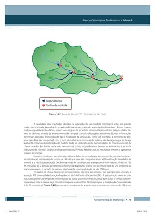 Aspectos Tecnológicos: Fundamentos • Volume II
Fundamentos de Hidrologia • 77
Figura 1.27 - Bacia do Ribeirão “B” – Município de São Paulo
A qualidade dos resultados obtidos na aplicação de um modelo hidrológico está, em grande
parte, condicionada à escolha do modelo adequado para o estudo e aos dados disponíveis. Assim, quanto
melhor a qualidade dos dados, menor será o grau de incerteza dos resultados obtidos. Alguns dados de-
vem ser obtidos, através de levantamento de campo e consulta de projetos existentes. Outras informações
devem ser adotadas em função do tipo e finalidade da simulação, como por exemplo, a tormenta de pro-
jeto, que deve ser compatível com o risco de falha das estruturas do sistema de drenagem que se deseja
avaliar. O processo de calibração do modelo pode ser realizado onde existam dados de monitoramento de
chuva e vazão. Em bacias onde não existem tais dados, os parâmetros devem ser estimados a partir de
indicações da literatura ou por analogia com bacias vizinhas. Nestes casos os resultados tendem a apresentar
maiores incertezas.
Inicialmente devem ser arbitrados alguns dados de entrada que permanecerão constantes duran-
te a simulação: o intervalo de tempo de cálculo que deve ser compatível com: a) Discretização dos dados de
entrada e a resolução desejada dos hidrogramas de saída (para o exemplo este intervalo escolhido foi de
15 minutos); b) O período de retorno da tormenta de projeto. Como este exemplo trata de um problema de
macrodrenagem, o período de retorno da cheia de projeto adotado foi de 100 anos.
Os dados de chuva devem ser representativos do local em estudo., No exemplo será utilizada a
equação IDF (intensidade-duração-frequência) de São Paulo - Pacaembu (SP). A precipitação deve ter uma
duração superior ao tempo de concentração da bacia, assim o evento chuvoso deve durar o tempo suficien-
te para que toda a bacia esteja contribuindo para seu exutório. Neste exemplo, a duração da chuva adotada
é de 90 minutos. A Figura 1.28 apresenta o hietograma de projeto para o período de retorno de 100 anos.
Book 1.indb 77 23/10/12 15:12
 