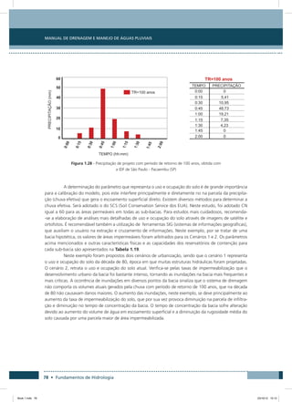 78 • Fundamentos de Hidrologia
Manual de Drenagem e Manejo de Águas Pluviais
Figura 1.28 - Precipitação de projeto com período de retorno de 100 anos, obtida com
a IDF de São Paulo - Pacaembu (SP)
A determinação do parâmetro que representa o uso e ocupação do solo é de grande importância
para a calibração do modelo, pois este interfere principalmente e diretamente no na parcela da precipita-
ção (chuva efetiva) que gera o escoamento superficial direto. Existem diversos métodos para determinar a
chuva efetiva. Será adotado o do SCS (Soil Conservation Service dos EUA). Neste estudo, foi adotado CN
igual a 60 para as áreas permeáveis em todas as sub-bacias. Para estudos mais cuidadosos, recomenda-
-se a elaboração de análises mais detalhadas de uso e ocupação do solo através de imagens de satélite e
ortofotos. É recomendável também a utilização de ferramentas SIG (sistemas de informações geográficas),
que auxiliam o usuário na extração e cruzamento de informações. Neste exemplo, por se tratar de uma
bacia hipotética, os valores de áreas impermeáveis foram arbitrados para os Cenários 1 e 2. Os parâmetros
acima mencionados e outras características físicas e as capacidades dos reservatórios de contenção para
cada sub-bacia são apresentados na Tabela 1.19.
Neste exemplo foram propostos dois cenários de urbanização, sendo que o cenário 1 representa
o uso e ocupação do solo da década de 80, época em que muitas estruturas hidráulicas foram projetadas.
O cenário 2, retrata o uso e ocupação do solo atual. Verifica-se pelas taxas de impermeabilização que o
desenvolvimento urbano da bacia foi bastante intenso, tornando as inundações na bacia mais frequentes e
mais críticas. A ocorrência de inundações em diversos pontos da bacia sinaliza que o sistema de drenagem
não comporta os volumes atuais gerados pela chuva com período de retorno de 100 anos, que na década
de 80 não causavam danos maiores. O aumento das inundações, neste exemplo, se deve principalmente ao
aumento da taxa de impermeabilização do solo, que por sua vez provoca diminuição na parcela de infiltra-
ção e diminuição no tempo de concentração da bacia. O tempo de concentração da bacia sofre alteração
devido ao aumento do volume de água em escoamento superficial e a diminuição da rugosidade média do
solo causada por uma parcela maior de área impermeabilizada.
Book 1.indb 78 23/10/12 15:12
 