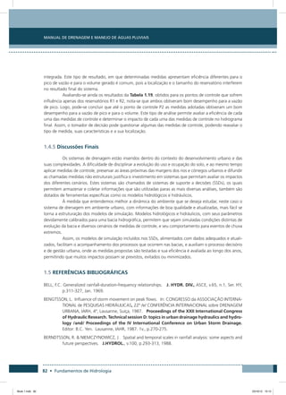82 • Fundamentos de Hidrologia
Manual de Drenagem e Manejo de Águas Pluviais
integrada. Este tipo de resultado, em que determinadas medidas apresentam eficiência diferentes para o
pico de vazão e para o volume gerado é comum, pois a localização e o tamanho do reservatório interferem
no resultado final do sistema.
Avaliando-se ainda os resultados da Tabela 1.19, obtidos para os pontos de controle que sofrem
influência apenas dos reservatórios R1 e R2, nota-se que ambos obtiveram bom desempenho para a vazão
de pico. Logo, pode-se concluir que até o ponto de controle P2 as medidas adotadas obtiveram um bom
desempenho para a vazão de pico e para o volume. Este tipo de análise permite avaliar a eficiência de cada
uma das medidas de controle e determinar o impacto de cada uma das medidas de controle no hidrograma
final. Assim, o tomador de decisão pode questionar algumas das medidas de controle, podendo reavaliar o
tipo de medida, suas características e a sua localização.
1.4.5 Discussões Finais
Os sistemas de drenagem estão inseridos dentro do contexto do desenvolvimento urbano e das
suas complexidades. A dificuldade de disciplinar a evolução do uso e ocupação do solo, e ao mesmo tempo
aplicar medidas de controle, preservar as áreas próximas das margens dos rios e córregos urbanos e difundir
as chamadas medidas não estruturais justifica o investimento em sistemas que permitam avaliar os impactos
dos diferentes cenários. Estes sistemas são chamados de sistemas de suporte a decisões (SSDs), os quais
permitem armazenar e coletar informações que são utilizadas paras as mais diversas análises, também são
dotados de ferramentas específicas como os modelos hidrológicos e hidráulicos.
À medida que entendemos melhor a dinâmica do ambiente que se deseja estudar, neste caso o
sistema de drenagem em ambiente urbano, com informações de boa qualidade e atualizadas, mais fácil se
torna a estruturação dos modelos de simulação. Modelos hidrológicos e hidráulicos, com seus parâmetros
devidamente calibrados para uma bacia hidrográfica, permitem que sejam simuladas condições distintas de
evolução da bacia e diversos cenários de medidas de controle, e seu comportamento para eventos de chuva
extremos.
Assim, os modelos de simulação incluídos nos SSDs, alimentados com dados adequados e atuali-
zados, facilitam o acompanhamento dos processos que ocorrem nas bacias, e auxiliam o processo decisório
e de gestão urbana, onde as medidas propostas são testadas e sua eficiência é avaliada ao longo dos anos,
permitindo que muitos impactos possam se previstos, evitados ou minimizados.
1.5 REFERÊNCIAS BIBLIOGRÁFICAS
BELL, F.C. Generalized rainfall-duration-frequency relationships. J. HYDR. DIV., ASCE, v.65, n.1, Ser. HY,
p.311-327, Jan. 1969.
BENGTSSON, L. Influence of storm movement on peak flows. In: CONGRESSO da ASSOCIAÇÃO INTERNA-
TIONAL de PESQUISAS HIDRÁULICAS, 22º /e/ CONFERÊNCIA INTERNACIONAL sobre DRENAGEM
URBANA, IARH, 4º, Lausanne, Suíça, 1987. Proceedings of the XXII International Congress
of Hydraulic Research. Technical session D: topics in urban drainage hydraulics and hydro-
logy /and/ Proceedings of the IV International Conference on Urban Storm Drainage.
Editor: B.C. Yen. Lausanne, IAHR, 1987. 1v., p.270-275.
BERNDTSSON, R.  NIEMCZYNOWICZ, J. Spatial and temporal scales in rainfall analysis: some aspects and
future perspectives. J.HYDROL., v.100, p.293-313, 1988.
Book 1.indb 82 23/10/12 15:12
 