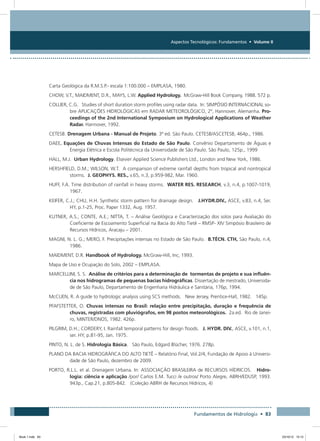 Aspectos Tecnológicos: Fundamentos • Volume II
Fundamentos de Hidrologia • 83
Carta Geológica da R.M.S.P.- escala 1:100.000 – EMPLASA, 1980.
CHOW, V.T., MAIDMENT, D.R., MAYS, L.W. Applied Hydrology. McGraw-Hill Book Company, 1988. 572 p.
COLLIER, C.G. Studies of short duration storm profiles using radar data. In: SIMPÓSIO INTERNACIONAL so-
bre APLICAÇÕES HIDROLÓGICAS em RADAR METEOROLÓGICO, 2º, Hannover, Alemanha. Pro-
ceedings of the 2nd International Symposium on Hydrological Applications of Weather
Radar. Hannover, 1992.
CETESB. Drenagem Urbana - Manual de Projeto. 3ª ed. São Paulo. CETESB/ASCETESB, 464p., 1986.
DAEE. Equações de Chuvas Intensas do Estado de São Paulo. Convênio Departamento de Águas e
Energia Elétrica e Escola Politécnica da Universidade de São Paulo. São Paulo, 125p., 1999
HALL, M.J. Urban Hydrology. Elsevier Applied Science Publishers Ltd., London and New York, 1986.
HERSHFIELD, D.M.; WILSON, W.T. A comparison of extreme rainfall depths from tropical and nontropical
storms. J. GEOPHYS. RES., v.65, n.3, p.959-982, Mar. 1960.
HUFF, F.A. Time distribution of rainfall in heavy storms. WATER RES. RESEARCH, v.3, n.4, p.1007-1019,
1967.
KEIFER, C.J.; CHU, H.H. Synthetic storm pattern for drainage design. J.HYDR.DIV., ASCE, v.83, n.4, Ser.
HY, p.1-25, Proc. Paper 1332, Aug. 1957.
KUTNER, A.S.; CONTE, A.E.; NITTA, T. – Análise Geológica e Caracterização dos solos para Avaliação do
Coeficiente de Escoamento Superficial na Bacia do Alto Tietê – RMSP- XIV Simpósio Brasileiro de
Recursos Hídricos, Aracaju – 2001.
MAGNI, N. L. G.; MERO, F. Precipitações intensas no Estado de São Paulo. B.TÉCN. CTH, São Paulo, n.4,
1986.
MAIDMENT, D.R. Handbook of Hydrology. McGraw-Hill, Inc, 1993.
Mapa de Uso e Ocupação do Solo, 2002 – EMPLASA.
MARCELLINI, S. S. Análise de critérios para a determinação de tormentas de projeto e sua influên-
cia nos hidrogramas de pequenas bacias hidrográficas. Dissertação de mestrado, Universida-
de de São Paulo, Departamento de Engenharia Hidráulica e Sanitária, 176p, 1994.
McCUEN, R. A guide to hydrologic analysis using SCS methods. New Jersey, Prentice-Hall, 1982. 145p.
PFAFSTETTER, O. Chuvas intensas no Brasil: relação entre precipitação, duração e frequência de
chuvas, registradas com pluviógrafos, em 98 postos meteorológicos. 2a.ed. Rio de Janei-
ro, MINTER/DNOS, 1982. 426p.
PILGRIM, D.H.; CORDERY, I. Rainfall temporal patterns for design floods. J. HYDR. DIV., ASCE, v.101, n.1,
ser. HY, p.81-95, Jan. 1975.
PINTO, N. L. de S. Hidrologia Básica. São Paulo, Edgard Blücher, 1976. 278p.
PLANO DA BACIA HIDROGRÁFICA DO ALTO TIETÊ – Relatório Final, Vol.2/4, Fundação de Apoio à Universi-
dade de São Paulo, dezembro de 2009.
PORTO, R.L.L. et al. Drenagem Urbana. In: ASSOCIAÇÃO BRASILEIRA de RECURSOS HÍDRICOS. Hidro-
logia: ciência e aplicação /por/ Carlos E.M. Tucci /e outros/ Porto Alegre, ABRH/EDUSP, 1993.
943p., Cap.21, p.805-842. (Coleção ABRH de Recursos Hídricos, 4)
Book 1.indb 83 23/10/12 15:12
 