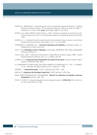 84 • Fundamentos de Hidrologia
Manual de Drenagem e Manejo de Águas Pluviais
PORTO,R.L.L.; MARCELLINI,S.S. Generalização de curvas de distribuição temporal de projeto. In: Simpósio
Brasileiro de Recursos Hídricos, 10º /e/ Simpósio de Recursos Hídricos do Cone Sul, ABRH, 1º,
Gramado,R.S.,7-12 Nov. 1993. Anais. Porto Alegre, ABRH,v.2, p.213-222.
SETZER,J.  LA LAINA, PORTO,R.- Boletim Técnico – DAEE “Tentativa de Avaliação do Escoamento Super-
ficial de acordo com o solo e o seu recobrimento vegetal nas condições do Estado de São Paulo,
1979.
SILVEIRA, A. L. L. . Desempenho de fórmulas de tempo de concentração em bacias urbanas e rurais. Revista
Brasileira de Recursos Hídricos, Porto Alegre, v. 10, n. 1, p. 5-23, 2005.
STEPHENSON, D.; MEADOWS, M.E. Kinematic hydrology and modelling. Amsterdam, Elsevier, s.d.
(Developments in Water Science 26)
TUCCI, C.E.M. Hidrologia, Ciência e Aplicação. Porto Alegre, ABRH/EDUSP, 1993. 943p. (coleção ABRH
de Recursos Hídricos, 4).
TUCCI, C.E.M., 2000 – Coeficiente de Escoamento e Vazão Máxima de Bacias Urbanas. RBRH – Revista
Brasileira de Recursos Hídricos. Vol 5, no. 1, Jan/Mar, pp61-68.
UEHARA, K. et al. Pequenas bacias hidrográficas do Estado de São Paulo. Estudo de vazões médias e
máximas. FDTE/EPUSP, 1980. 780 p.
U.S. DEPARTMENT OF AGRICULTURE, SOIL SURVEY MANUAL # 18, Washington D.C., 1951 , in WANIELIS-
TA, M. – Hidrology and Water Quantity Control, J. Wiley, N.Y. – 1990.
WIESNER, C.J. Hydrometeorology. London, Chapman  Hall, 1970. 232p.
WILKEN, P.S., Engenharia de Drenagem Superficial, CETESB, São Paulo, 1978, 276p.
WMO, WORLD METEREOLOGICAL ORGANIZATION. Manual for estimation of probable maximum
precipitation, Geneva, 190p. 1973.
YEN, B.C.; CHOW, V.T. Design hyetographs for small drainage structures. J. HYDR. DIV., ASCE, v.106, n.6,
Ser. HY, p.1055-1076, Jun. 1980.
Book 1.indb 84 23/10/12 15:12
 