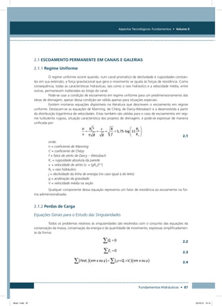 Aspectos Tecnológicos: Fundamentos • Volume II
Fundamentos Hidráulicos • 87
2.1 ESCOAMENTO PERMANENTE EM CANAIS E GALERIAS
2.1.1 Regime Uniforme
O regime uniforme ocorre quando, num canal prismático de declividade e rugosidades constan-
tes em sua extensão, a força gravitacional que gera o movimento se iguala às forças de resistência. Como
consequência, todas as características hidráulicas, tais como o raio hidráulico e a velocidade média, entre
outras, permanecem inalteradas ao longo do canal.
Pode-se usar a condição de escoamento em regime uniforme para um predimensionamento das
obras de drenagem, apesar dessa condição ser válida apenas para situações especiais.
Existem inúmeras equações disponíveis na literatura que descrevem o escoamento em regime
uniforme. Destacam-se as equações de Manning, de Chézy, de Darcy-Weissbach e a desenvolvida a partir
da distribuição logarítmica de velocidades. Estas também são válidas para o caso de escoamentos em regi-
me turbulento rugoso, situação característica dos projetos de drenagem, e pode-se expressar de maneira
unificada por:
  2.1
onde:
n = coeficiente de Manning
C = coeficiente de Chézy
f = fator de atrito de Darcy – Weissbach
Ks = rugosidade absoluta da parede
v. = velocidade de atrito [v. = (gRh j)0,5
]
Rh = raio hidráulico
j = declividade da linha de energia (no caso igual à do leito)
g = aceleração da gravidade
V = velocidade média na seção
Qualquer componente dessa equação representa um fator de resistência ao escoamento na for-
ma adimensionalizada.
2.1.2 Perdas de Carga
Equações Gerais para o Estudo das Singularidades
Todos os problemas relativos às singularidades são resolvidos com o conjunto das equações da
conservação da massa, conservação da energia e da quantidade de movimento, expressas simplificadamen-
te da forma:
  2.2
  2.3
  2.4
Book 1.indb 87 23/10/12 15:12
 