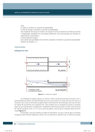 Manual de Drenagem e Manejo de Águas Pluviais
88 • Fundamentos Hidráulicos
onde:
Qi vazões a montante ou a jusante da singularidade;
Ei níveis de energia a montante e a jusante da singularidade;
Fexti resultantes das forças de contato e de campo em torno do volume de controle que envolve
a singularidade, projetadas em uma direção preferencial x (do canal principal, por exemplo) ou
perpendicular a esta direção y;
p massa específica da água;
pQiVi valores das quantidades de movimento calculadas a montante e a jusante da singularidade,
também nas direções x e y.
Singularidades
Emboques em nível
Figura 2.1 - Emboque em galeria
Os emboques em galerias seguem os mesmos critérios de dimensionamento de bueiros, com a
particularidade que devem ser dimensionados para que nunca entrem em carga. Para que isso ocorra, é
necessário não só que as dimensões da galeria sejam suficientemente dimensionadas, para que funcione
em regime de escoamento com superfície livre, como também que as condições de jusante e montante
sejam tais que não permitam o afogamento. A experiência demonstra que existe um valor crítico da altura
do nível de montante, entre 1,2 e 1,5 vez a altura da galeria, acima da qual o emboque deve entrar em
carga (Figura 2.1).
Há situações, como por exemplo as saídas de reservatórios, em que o nível de água a montante
ultrapassa o valor limite de afogamento, porém com o escoamento a superfície livre no interior do conduto
Book 1.indb 88 23/10/12 15:12
 