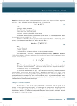 Aspectos Tecnológicos: Fundamentos • Volume II
Fundamentos Hidráulicos • 89
(Figura 2.1). Nesses casos, deve-se dimensionar a entrada da galeria como se fosse um orifício de grandes
dimensões, a partir da equação de conservação de energia, escrita da forma:
  2.5
onde:
Q vazão de projeto da galeria;
CQ coeficiente de descarga do orifício;
A área da seção de entrada da galeria;
H carga no reservatório referida ao piso da galeria.
O coeficiente de descarga neste caso varia entre valores de 0,45 e 0,75 aproximadamente, depen-
dendo da geometria na entrada (Chow - 1959).
Henderson (1966) indica uma equação para seções de galerias quadradas ou retangulares, que se
aproxima muito dos valores observados, com desvios da ordem de 2 % :
  2.6
onde:
hgal altura da galeria;
b largura da galeria;
CQ 0,6 para bordos com aresta quadrada, 0,8 para bordos arredondados.
Não ultrapassando o limite para o afogamento na entrada da galeria (Figura 2.1), Henderson
(1966) recomenda que se utilize uma equação semelhante, admitindo que o escoamento passe pelo regime
crítico na entrada da galeria:
  2.7
onde:
Cb coeficiente de contração lateral que assume o valor unitário quando as bordas são arredonda-
das com raio de curvatura superior a 10% do valor da largura da boca da galeria, e valor igual a
0,9, quando os bordos têm aresta quadrada.
Em se tratando de aproximação em canal, a perda de carga no emboque irá depender basicamen-
te das condições geométricas de aproximação. O ideal é que a aproximação seja feita na mesma direção
do eixo da galeria, com uma transição geométrica gradual para minimizar as perdas de carga. No caso em
que seja inevitável uma passagem com variação geométrica mais brusca, que envolva mudança de largura
de seção ou mesmo uma aproximação em curva, esses efeitos devem ser calculados a partir dos equacio-
namentos que são apresentados nos itens a seguir.
Emboques a partir de vertedores
Há casos em que o início de uma galeria pode ser feito superiormente, com uma ligação aos sis-
temas de microdrenagem. Neste caso, convém que esta entrada seja feita através de vertedor frontal e/ou
lateral ou em forma de tulipa, dependendo do arranjo específico de cada obra. Estes vertedores devem ser
dimensionados de forma que tenham uma capacidade de descarga igual ou superior à da galeria, evitando
assim que se crie um ponto de restrição.
Book 1.indb 89 23/10/12 15:12
 