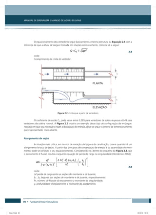 Manual de Drenagem e Manejo de Águas Pluviais
90 • Fundamentos Hidráulicos
O equacionamento dos vertedores segue basicamente a mesma estrutura da Equação 2.5 com a
diferença de que a altura de carga é tomada em relação à crista vertente, como se vê a seguir:
  2.8
onde:
l comprimento da crista do vertedor.
Figura 2.2 - Emboque a partir de vertedores
O coeficiente de vazão CQ pode variar entre 0,385 para vertedores de soleira espessa a 0,49 para
vertedores de soleira normal. A Figura 2.2 mostra um exemplo desse tipo de configuração de emboque.
No caso em que seja necessário fazer a dissipação de energia, deve-se seguir o critério de dimensionamento
que é apresentado mais adiante.
Alargamento de seção
A situação mais crítica, em termos de variação da largura de canalização, ocorre quando há um
alargamento brusco de seção. A partir dos princípios de conservação de energia e da quantidade de movi-
mento, pode-se conduzir o seu equacionamento. Considerando-se, dentro do esquema da Figura 2.3, que
o escoamento é fluvial, resulta a seguinte equação de perda de carga na singularidade (Henderson-1966):
  2.9
onde:
∆E perda de carga entre as seções de montante e de jusante;
b1 ; b2 larguras das seções de montante e de jusante, respectivamente;
Fr1 número de Froude do escoamento a montante da singularidade;
y1 profundidade imediatamente a montante do alargamento.
Book 1.indb 90 23/10/12 15:12
 