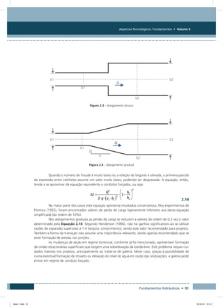 Aspectos Tecnológicos: Fundamentos • Volume II
Fundamentos Hidráulicos • 91
Figura 2.3 - Alargamento brusco
Figura 2.4 - Alargamento gradual
Quando o número de Froude é muito baixo ou a relação de larguras é elevada, a primeira parcela
da expressão entre colchetes assume um valor muito baixo, podendo ser desprezada. A equação, então,
tende a se aproximar da equação equivalente a condutos forçados, ou seja:
  2.10
Na maior parte dos casos esta equação apresenta resultados conservativos. Nos experimentos de
Fórmica (1955), foram encontrados valores de perda de carga ligeiramente inferiores aos desta equação
simplificada (da ordem de 10%).
Nos alargamentos graduais as perdas de carga se reduzem a valores da ordem de 0,3 vez o valor
determinado pela Equação 2.10. Segundo Henderson (1966), não há ganhos significativos ao se utilizar
razões de expansão superiores a 1:4 (largura: comprimento), sendo este valor recomendado para projetos.
Também a forma da transição não assume uma importância relevante, sendo apenas recomendado que se
evite formação de arestas nas junções.
As mudanças de seção em regime torrencial, conforme já foi mencionado, apresentam formação
de ondas estacionárias superficiais que exigem uma sobrelevação da borda-livre. Este problema requer cui-
dados maiores nos projetos, principalmente ao tratar-se de galeria. Neste caso, graças à possibilidade de
numa eventual formação de ressalto ou elevação do nível de água em razão das ondulações, a galeria pode
entrar em regime de conduto forçado.
Book 1.indb 91 23/10/12 15:12
 