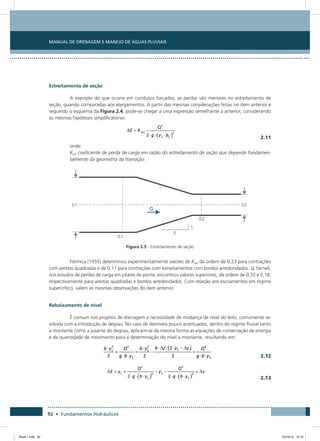 Manual de Drenagem e Manejo de Águas Pluviais
92 • Fundamentos Hidráulicos
Estreitamento de seção
A exemplo do que ocorre em condutos forçados, as perdas são menores no estreitamento de
seção, quando comparadas aos alargamentos. A partir das mesmas considerações feitas no item anterior e
seguindo o esquema da Figura 2.4, pode-se chegar a uma expressão semelhante à anterior, considerando
as mesmas hipóteses simplificatórias:
  2.11
onde:
Kest coeficiente de perda de carga em razão do estreitamento de seção que depende fundamen-
talmente da geometria da transição.
Figura 2.5 - Estreitamento de seção
Fórmica (1955) determinou experimentalmente valores de Kest da ordem de 0,23 para contrações
com arestas quadradas e de 0,11 para contrações com estreitamentos com bordos arredondados. Já Yarnell,
nos estudos de perdas de carga em pilares de ponte, encontrou valores superiores, da ordem de 0,35 e 0,18,
respectivamente para arestas quadradas e bordos arredondados. Com relação aos escoamentos em regime
supercrítico, valem as mesmas observações do item anterior.
Rebaixamento de nível
É comum nos projetos de drenagem a necessidade de mudança de nível do leito, comumente re-
solvida com a introdução de degrau. No caso de desníveis pouco acentuados, dentro do regime fluvial tanto
a montante como a jusante do degrau, aplicam-se da mesma forma as equações de conservação de energia
e da quantidade de movimento para a determinação do nível a montante, resultando em:
  2.12
  2.13
Book 1.indb 92 23/10/12 15:12
 