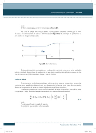 Aspectos Tecnológicos: Fundamentos • Volume II
Fundamentos Hidráulicos • 93
onde:
∆z desnível do degrau, conforme a indicação da Figura 2.6.
Nos casos de rampas com variação gradual (1V:4H), pode-se considerar uma redução da perda
de carga a um valor da ordem de 0,3 vez o determinado pela Equação 2.13, a exemplo do que foi feito no
item relativo ao alargamento de seção.
Figura 2.6 - Desnível em degrau
Os casos de desníveis acentuados com mudança de regime de escoamento serão analisados
adiante, no estudo das estruturas de queda, uma vez que não se trata de uma simples acomodação de nível
mas, de maneira geral, há interesse em dissipar a energia cinética.
Pilares de ponte
O estreitamento localizado produzido por pilares de ponte pode ser comparado a um estreita-
mento de seção seguido imediatamente por um alargamento. Incluem-se neste caso, além dos efeitos
devidos ao estreitamento de seção, os efeitos hidrodinâmicos de forma dos pilares.
Uma forma consagrada de cálculo do efeito de pilares de ponte em seções é a utilização da equa-
ção de Yarnell (1934), determinada experimentalmente para diversos formatos de pilares:
  2.14
onde:
Fr3 número de Froude na seção de jusante;
Kf coeficiente que considera a forma do pilar:
Book 1.indb 93 23/10/12 15:12
 