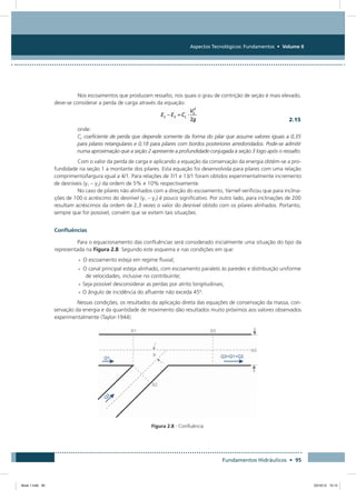 Aspectos Tecnológicos: Fundamentos • Volume II
Fundamentos Hidráulicos • 95
Nos escoamentos que produzam ressalto, nos quais o grau de contrição de seção é mais elevado,
deve-se considerar a perda de carga através da equação:
  2.15
onde:
CL coeficiente de perda que depende somente da forma do pilar que assume valores iguais a 0,35
para pilares retangulares e 0,18 para pilares com bordos posteriores arredondados. Pode-se admitir
numa aproximação que a seção 2 apresente a profundidade conjugada à seção 3 logo após o ressalto.
Com o valor da perda de carga e aplicando a equação da conservação da energia obtém-se a pro-
fundidade na seção 1 a montante dos pilares. Esta equação foi desenvolvida para pilares com uma relação
comprimento/largura igual a 4/1. Para relações de 7/1 e 13/1 foram obtidos experimentalmente incremento
de desníveis (y1 – y2) da ordem de 5% e 10% respectivamente.
No caso de pilares não alinhados com a direção do escoamento, Yarnell verificou que para inclina-
ções de 100 o acréscimo do desnível (y1 – y2) é pouco significativo. Por outro lado, para inclinações de 200
resultam acréscimos da ordem de 2,3 vezes o valor do desnível obtido com os pilares alinhados. Portanto,
sempre que for possível, convém que se evitem tais situações.
Confluências
Para o equacionamento das confluências será considerado inicialmente uma situação do tipo da
representada na Figura 2.8. Segundo este esquema e nas condições em que:
•	O escoamento esteja em regime fluvial;
•	O canal principal esteja alinhado, com escoamento paralelo às paredes e distribuição uniforme
de velocidades, inclusive no contribuinte;
•	Seja possível desconsiderar as perdas por atrito longitudinais;
•	O ângulo de incidência do afluente não exceda 45º.
Nessas condições, os resultados da aplicação direta das equações de conservação da massa, con-
servação da energia e da quantidade de movimento dão resultados muito próximos aos valores observados
experimentalmente (Taylor-1944).
Figura 2.8 - Confluência
Book 1.indb 95 23/10/12 15:12
 