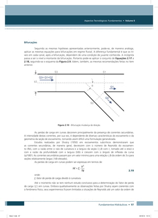 Aspectos Tecnológicos: Fundamentos • Volume II
Fundamentos Hidráulicos • 97
Bifurcações
Seguindo as mesmas hipóteses apresentadas anteriormente, pode-se, de maneira análoga,
aplicar as mesmas equações para bifurcações em regime fluvial. A diferença fundamental é que os ní-
veis em cada canal, após a bifurcação, dependem de uma condição de jusante conhecida. A incógnita
passa a ser o nível a montante da bifurcação. Portanto pode-se aplicar o conjunto de Equações 2.17 a
2.18, seguindo-se o esquema da Figura 2.9. Valem, também, as mesmas recomendações feitas no item
anterior.
Figura 2.10 - Bifurcação mudança de direção
As perdas de carga em curvas decorrem principalmente da presença de correntes secundárias.
A intensidade destas correntes, por sua vez, é dependente de diversas características do escoamento e da
geometria da seção de escoamento, tornando assim difícil uma formulação generalizada.
Estudos realizados por Shukry (1950) em escoamentos subcríticos demonstraram que
as correntes secundárias, de maneira geral, decrescem com o número de Reynolds do escoamen-
to (Re), com a razão entre o raio de curvatura e a largura da seção ( rc /b com rc tomado até o eixo) e
com a razão da profundidade com a largura (h/b) e crescem com o ângulo de inflexão da curva
(q/180o
). As correntes secundárias passam por um valor mínimo para uma relação rc /b da ordem de 3 e para
seções relativamente largas ( h/b elevado).
As perdas de carga em curvas podem ser expressas em termos de:
  2.19
onde:
fc fator de perda de carga devido à curvatura.
Até o momento não se tem nenhum estudo conclusivo para a determinação do fator de perda
de carga ( fc ) em curvas. Embora qualitativamente as observações feitas por Shukry sejam coerentes com
o fenômeno físico, seus experimentos ficaram limitados a situações de Reynolds até um valor da ordem de
Book 1.indb 97 23/10/12 15:12
 