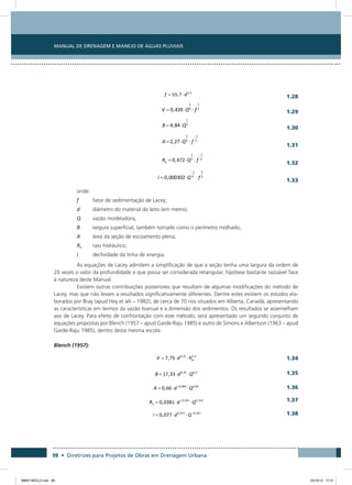 Manual de Drenagem e Manejo de Águas Pluviais
98 • Diretrizes para Projetos de Obras em Drenagem Urbana
  1.28
  1.29
  1.30
 1.31
 1.32
 1.33
onde:
f	 fator de sedimentação de Lacey;
d	 diâmetro do material do leito (em metro);
Q	 vazão modeladora;
B	 largura superficial, também tomado como o perímetro molhado;
A	 área da seção de escoamento plena;
Rh	 raio hidráulico;
i	 declividade da linha de energia.
As equações de Lacey admitem a simplificação de que a seção tenha uma largura da ordem de
20 vezes o valor da profundidade e que possa ser considerada retangular, hipótese bastante razoável face
à natureza deste Manual.
Existem outras contribuições posteriores que resultam de algumas modificações do método de
Lacey, mas que não levam a resultados significativamente diferentes. Dentre estes existem os estudos ela-
borados por Bray (apud Hey et alli – 1982), de cerca de 70 rios situados em Alberta, Canadá, apresentando
as características em termos da vazão bianual e a dimensão dos sedimentos. Os resultados se assemelham
aos de Lacey. Para efeito de confrontação com este método, será apresentado um segundo conjunto de
equações propostas por Blench (1957 – apud Garde-Raju 1985) e outro de Simons e Albertson (1963 – apud
Garde-Raju 1985), dentro desta mesma escola:
Blench (1957):
  1.34
 1.35
 1.36
 1.37
 1.38
08667 MIOLO.indd 98 23/10/12 17:21
 