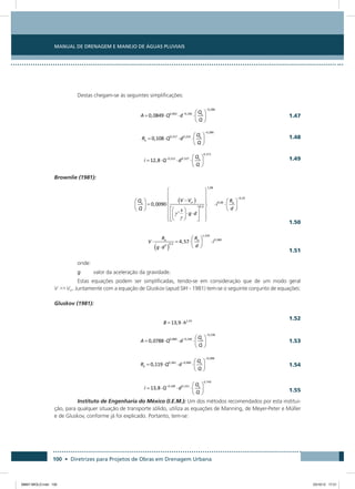 Manual de Drenagem e Manejo de Águas Pluviais
100 • Diretrizes para Projetos de Obras em Drenagem Urbana
Destas chegam-se às seguintes simplificações:
 1.47
 1.48
 1.49
Brownlie (1981):
 1.50
 1.51
onde:
g	 valor da aceleração da gravidade.
Estas equações podem ser simplificadas, tendo-se em consideração que de um modo geral
V Vcr. Juntamente com a equação de Gluskov (apud SIH - 1981) tem-se o seguinte conjunto de equações:
Gluskov (1981):
 1.52
 1.53
 1.54
 1.55
Instituto de Engenharia do México (I.E.M.): Um dos métodos recomendados por esta institui-
ção, para qualquer situação de transporte sólido, utiliza as equações de Manning, de Meyer-Peter e Müller
e de Gluskov, conforme já foi explicado. Portanto, tem-se:
08667 MIOLO.indd 100 23/10/12 17:21
 