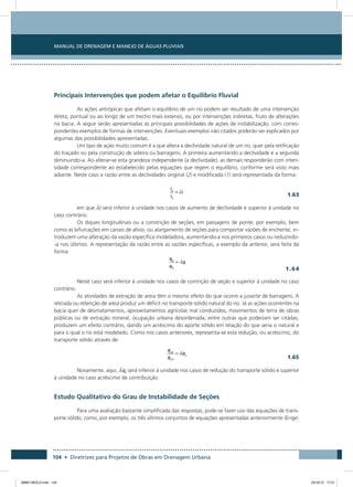 Manual de Drenagem e Manejo de Águas Pluviais
104 • Diretrizes para Projetos de Obras em Drenagem Urbana
Principais Intervenções que podem afetar o Equilíbrio Fluvial
As ações antrópicas que afetam o equilíbrio de um rio podem ser resultado de uma intervenção
direta, pontual ou ao longo de um trecho mais extenso, ou por intervenções indiretas, fruto de alterações
na bacia. A seguir serão apresentadas as principais possibilidades de ações de instabilização, com corres-
pondentes exemplos de formas de intervenções. Eventuais exemplos não citados poderão ser explicados por
algumas das possibilidades apresentadas.
Um tipo de ação muito comum é a que altera a declividade natural de um rio, quer pela retificação
do traçado ou pela construção de soleira ou barragens. A primeira aumentando a declividade e a segunda
diminuindo-a. Ao alterar-se esta grandeza independente (a declividade), as demais responderão com inten-
sidade correspondente ao estabelecido pelas equações que regem o equilíbrio, conforme será visto mais
adiante. Neste caso a razão entre as declividades original (2) e modificada (1) será representada da forma:
  1.63
em que i será inferior à unidade nos casos de aumento de declividade e superior à unidade no
caso contrário.
Os diques longitudinais ou a constrição de seções, em passagens de ponte, por exemplo, bem
como as bifurcações em canais de alívio, ou alargamento de seções para comportar vazões de enchente, in-
troduzem uma alteração da vazão específica modeladora, aumentando-a nos primeiros casos ou reduzindo-
-a nos últimos. A representação da razão entre as vazões específicas, a exemplo da anterior, será feita da
forma:
	 1.64
Neste caso será inferior à unidade nos casos de contrição de seção e superior à unidade no caso
contrário.
As atividades de extração de areia têm o mesmo efeito do que ocorre a jusante de barragens. A
retirada ou retenção de areia produz um déficit no transporte sólido natural do rio. Já as ações ocorrentes na
bacia quer de desmatamentos, aproveitamentos agrícolas mal conduzidos, movimentos de terra de obras
públicas ou de extração mineral, ocupação urbana desordenada, entre outras que poderiam ser citadas,
produzem um efeito contrário, dando um acréscimo do aporte sólido em relação do que seria o natural e
para o qual o rio está modelado. Como nos casos anteriores, representa-se esta redução, ou acréscimo, do
transporte sólido através de:
 
1.65
Novamente, aqui, qs será inferior à unidade nos casos de redução do transporte sólido e superior
à unidade no caso acréscimo de contribuição.
Estudo Qualitativo do Grau de Instabilidade de Seções
Para uma avaliação bastante simplificada das respostas, pode-se fazer uso das equações de trans-
porte sólido, como, por exemplo, os três últimos conjuntos de equações apresentadas anteriormente (Enge-
08667 MIOLO.indd 104 23/10/12 17:21
 