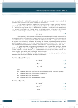 Aspectos Tecnológicos: Diretrizes para Projetos • Volume III
Diretrizes para Projetos de Obras em Drenagem Urbana • 105
lund-Hansen, Brownlie e do I.E.M.). As equações da Teoria do Regime, embora sejam úteis na avaliação da
geometria de equilíbrio, são muito pobres para este tipo de estimativa.
Partindo destas considerações, preparou-se, a título de exemplo, a análise do primeiro caso típico
apresentado no item anterior. As variáveis independentes do problema são a declividade da linha de energia
(i), a vazão líquida (Q) e a vazão sólida (Qs - em termos de suprimento e não de capacidade de transporte).
Para este caso específico a única mudança que se tem é na declividade. Como hipótese simplificadora
admitiu-se invariáveis a granulometria e a largura do canal, em todos os casos analisados, ou seja:
  1.66
O fato de admitir a granulometria constante não afeta o resultado das conclusões, pois nos proces-
sos de transformações morfológicas de um rio, a variação granulométrica não é tão sensível, a menos que haja
um significativo processo de encouraçamento do leito. Na hipótese assumida de que largura deva ser constan-
te, admite-se implicitamente que as margens são formadas por materiais consideravelmente mais resistentes
que o leito, e, portanto, estáveis. Em contrapartida, a inclusão destas variáveis nas análises implicariam num
nível de detalhamento e representação matemática muito elaborados, fugindo aos propósitos deste texto.
As escalas de variação que são apresentadas a seguir estão acompanhadas de gráficos de varia-
ção, tanto na Figura 1.43 quanto na Figura 1.45. Para oferecer uma melhor visualização gráfica represen-
taram-se somente as variações de escala 1, o que representa uma redução da grandeza analisada. Para
o caso contrário, basta apenas fazer a inversão do valor encontrado.
Admitindo que a variação da declividade seja representada por um fator i = , então resultam os
seguintes fatores de conversão segundo cada equação considerada:
Equações de Engelund-Hansen:
 1.67
 1.68
 1.69
onde:
Qs	 escala de variação da Capacidade de transporte sólido (não do suprimento da bacia);
C	 escala de variação da correspondente concentração;
Rh	 escala de variação do raio hidráulico;
V	 escala de variação da velocidade média na seção.
Equações de Brownlie:
 1.70
 1.71
 1.72
08667 MIOLO.indd 105 23/10/12 17:21
 