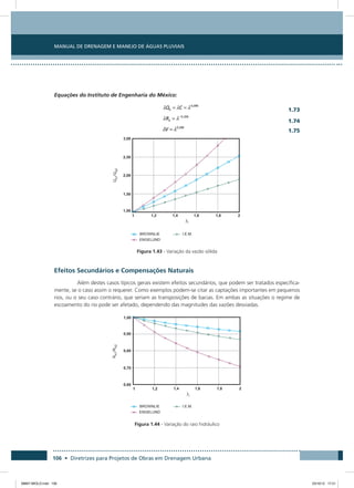 Manual de Drenagem e Manejo de Águas Pluviais
106 • Diretrizes para Projetos de Obras em Drenagem Urbana
Equações do Instituto de Engenharia do México:
  1.73
 1.74
  1.75
Figura 1.43 - Variação da vazão sólida
Efeitos Secundários e Compensações Naturais
Além destes casos típicos gerais existem efeitos secundários, que podem ser tratados especifica-
mente, se o caso assim o requerer. Como exemplos podem-se citar as captações importantes em pequenos
rios, ou o seu caso contrário, que seriam as transposições de bacias. Em ambas as situações o regime de
escoamento do rio pode ser afetado, dependendo das magnitudes das vazões desviadas.
Figura 1.44 - Variação do raio hidráulico
08667 MIOLO.indd 106 23/10/12 17:21
 