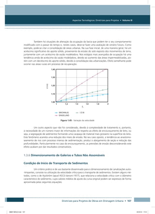 Aspectos Tecnológicos: Diretrizes para Projetos • Volume III
Diretrizes para Projetos de Obras em Drenagem Urbana • 107
Também há situações de alteração da ocupação da bacia que podem ter o seu comportamento
modificado com o passar do tempo e, nestes casos, deve-se fazer uma avaliação de cenário futuro. Como
exemplo, pode-se citar a consolidação de áreas urbanas. Na sua fase inicial, de uma maneira geral, há um
acréscimo significativo do aporte sólido, proveniente da erosão do solo exposto dos movimentos de terra,
juntamente com um acréscimo da vazão modeladora. Nos estágios mais avançados de ocupação há uma
tendência ainda de acréscimo da vazão modeladora, devido ao aumento das áreas impermeabilizadas, po-
rém com um decréscimo do aporte sólido, devido à consolidação das urbanizações. Efeito semelhante pode
ocorrer nas áreas rurais em processo de recuperação.
Figura 1.45 - Variação da velocidade
Um outro aspecto que não foi considerado, devido à complexidade de tratamento e, portanto,
à necessidade de um número maior de informações diz respeito ao efeito de encouraçamento de leito, ou
seja, a segregação de sedimentos formando uma carapaça de material mais grosseiro na superfície do leito.
Este fenômeno acarreta uma redução dos níveis de erosão. No seu caso oposto, a tendência ao anastomo-
seamento de rios com processo intenso de sedimentação, produz o alargamento de seção e redução das
profundidades. Particularmente no caso do encouraçamento, as previsões de erosão desconsiderando este
efeito acabam por dar resultados conservativos.
1.3.6 Dimensionamento de Galerias e Tubos Não Assoreáveis
Condição de Início de Transporte de Sedimentos
Um critério prático e de uso bastante disseminado para o dimensionamento de canalizações auto-
-limpantes, consiste na utilização da velocidade crítica para o transporte de sedimentos. Existem alguns mé-
todos, como o de Hjulström (apud ASCE-Vanoni-1977), que relaciona a velocidade crítica com o diâmetro
característico do sedimento, cujos valores médios de ajuste da curva original podem ser expressos de forma
aproximada pelas seguintes equações:
08667 MIOLO.indd 107 23/10/12 17:21
 