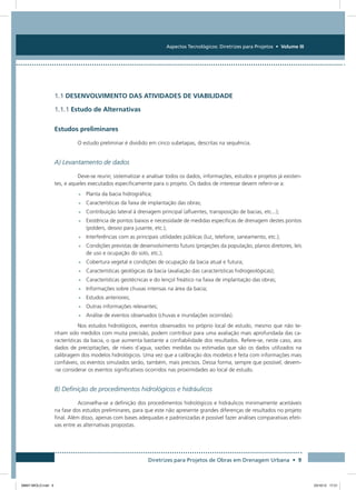 Aspectos Tecnológicos: Diretrizes para Projetos • Volume III
Diretrizes para Projetos de Obras em Drenagem Urbana • 9
1.1 DESENVOLVIMENTO DAS ATIVIDADES DE VIABILIDADE
1.1.1 Estudo de Alternativas
Estudos preliminares
O estudo preliminar é dividido em cinco subetapas, descritas na sequência.
A) Levantamento de dados
Deve-se reunir, sistematizar e analisar todos os dados, informações, estudos e projetos já existen-
tes, e aqueles executados especificamente para o projeto. Os dados de interesse devem referir-se a:
•	Planta da bacia hidrográfica;
•	Características da faixa de implantação das obras;
•	Contribuição lateral à drenagem principal (afluentes, transposição de bacias, etc...);
•	Existência de pontos baixos e necessidade de medidas específicas de drenagem destes pontos
(polders, desvio para jusante, etc.);
•	Interferências com as principais utilidades públicas (luz, telefone, saneamento, etc.);
•	Condições previstas de desenvolvimento futuro (projeções da população, planos diretores, leis
de uso e ocupação do solo, etc.);
•	Cobertura vegetal e condições de ocupação da bacia atual e futura;
•	Características geológicas da bacia (avaliação das características hidrogeológicas);
•	Características geotécnicas e do lençol freático na faixa de implantação das obras;
•	Informações sobre chuvas intensas na área da bacia;
•	Estudos anteriores;
•	Outras informações relevantes;
•	Análise de eventos observados (chuvas e inundações ocorridas).
Nos estudos hidrológicos, eventos observados no próprio local de estudo, mesmo que não te-
nham sido medidos com muita precisão, podem contribuir para uma avaliação mais aprofundada das ca-
racterísticas da bacia, o que aumenta bastante a confiabilidade dos resultados. Refere-se, neste caso, aos
dados de precipitações, de níveis d´agua, vazões medidas ou estimadas que são os dados utilizados na
calibragem dos modelos hidrológicos. Uma vez que a calibração dos modelos é feita com informações mais
confiáveis, os eventos simulados serão, também, mais precisos. Dessa forma, sempre que possível, devem-
-se considerar os eventos significativos ocorridos nas proximidades ao local de estudo.
B) Definição de procedimentos hidrológicos e hidráulicos
Aconselha-se a definição dos procedimentos hidrológicos e hidráulicos minimamente aceitáveis
na fase dos estudos preliminares, para que este não apresente grandes diferenças de resultados no projeto
final. Além disso, apenas com bases adequadas e padronizadas é possível fazer análises comparativas efeti-
vas entre as alternativas propostas.
08667 MIOLO.indd 9 23/10/12 17:21
 
