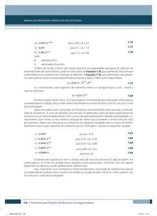 Manual de Drenagem e Manejo de Águas Pluviais
108 • Diretrizes para Projetos de Obras em Drenagem Urbana
	 para 0,001 d  0,1  1.76
	 para 0,1  d  1,0  1.77
	 para 1,0  d  80  1.78
onde:
d	 diâmetro (mm);
Vc	 velocidade crítica (m/s).
O efeito de coesão, embora seja função específica das propriedades geológicas de cada tipo de
sedimento (além de outros fatores), pode ser visto a partir da Equação 1.76 para sedimentos finos, em que
a velocidade crítica aumenta com a redução do diâmetro. A Equação 1.78, para sedimentos mais grossei-
ros, assemelha-se muito à equação apresentada por Novak e Nalluri (1984), para fundos móveis:
  1.79
ou, considerando o peso específico do sedimento relativo ao da água S igual a 2,65 , resulta a
seguinte expressão:
  1.80
Portanto, a partir deste critério, se a canalização for dimensionada para velocidade média superior
à correspondente condição crítica, então haverá uma tendência à erosão do leito e isto faz com que o canal
seja autodragável.
Apesar de prático, este critério para ser fisicamente consistente deve estar associado à profundi-
dade de escoamento. A curva de Hjulström, por exemplo, foi elaborada a partir de dados experimentais de
escoamentos com profundidades de até 1,0 m, porém não está explicitamente referida à profundidade cor-
respondente. Assim sendo, é mais correta a utilização de critérios que considerem a tensão crítica de início
de movimento. Neste caso, destaca-se um método de uso bastante consagrado que é o critério de Shields.
Admitindo-se que o peso específico do sedimento seja de 2 650 kgf/m3
, resultam as seguintes equações:
	para d ≤ 0,16  1.81
	 para 0,16  d ≤ 0,40  1.82
	 para 0,40  d ≤ 0,80  1.83
	 para 0,80  d ≤ 6,0  1.84
	 para 6,0  d  1.85
O diâmetro d é expresso em mm e a tensão crítica de início de movimento c está em kgf/m2
. Por
razões práticas, os limites de validade destas equações foram aproximados, resultando com isto alguma
imprecisão nos extremos, porém perfeitamente negligenciável.
Aqui, novamente, se a canalização for dimensionada tendo uma tensão de cisalhamento superior
à correspondente condição crítica, haverá uma tendência à erosão do leito. Como no critério anterior, isto
faz com que o canal seja autodragável.
08667 MIOLO.indd 108 23/10/12 17:21
 