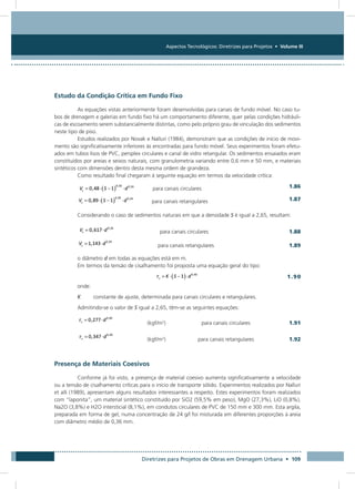 Aspectos Tecnológicos: Diretrizes para Projetos • Volume III
Diretrizes para Projetos de Obras em Drenagem Urbana • 109
Estudo da Condição Crítica em Fundo Fixo
As equações vistas anteriormente foram desenvolvidas para canais de fundo móvel. No caso tu-
bos de drenagem e galerias em fundo fixo há um comportamento diferente, quer pelas condições hidráuli-
cas de escoamento serem substancialmente distintas, como pelo próprio grau de vinculação dos sedimentos
neste tipo de piso.
Estudos realizados por Novak e Nalluri (1984), demonstram que as condições de início de movi-
mento são significativamente inferiores às encontradas para fundo móvel. Seus experimentos foram efetu-
ados em tubos lisos de PVC, persplex circulares e canal de vidro retangular. Os sedimentos ensaiados eram
constituídos por areias e seixos naturais, com granulometria variando entre 0,6 mm e 50 mm, e materiais
sintéticos com dimensões dentro desta mesma ordem de grandeza.
Como resultado final chegaram à seguinte equação em termos da velocidade crítica:
	 para canais circulares  1.86
	 para canais retangulares  1.87
Considerando o caso de sedimentos naturais em que a densidade S é igual a 2,65, resultam:
	 para canais circulares  1.88
	 para canais retangulares  1.89
o diâmetro d em todas as equações está em m.
Em termos da tensão de cisalhamento foi proposta uma equação geral do tipo:
	 1.90
onde:
K	 constante de ajuste, determinada para canais circulares e retangulares.
Admitindo-se o valor de S igual a 2,65, têm-se as seguintes equações:
	(kgf/m2
)	 para canais circulares  1.91
	(kgf/m2
)	 para canais retangulares  1.92
Presença de Materiais Coesivos
Conforme já foi visto, a presença de material coesivo aumenta significativamente a velocidade
ou a tensão de cisalhamento críticas para o início de transporte sólido. Experimentos realizados por Nalluri
et alli (1989), apresentam alguns resultados interessantes a respeito. Estes experimentos foram realizados
com “laponita”, um material sintético constituído por SiO2 (59,5% em peso), MgO (27,3%), LiO (0,8%),
Na2O (3,8%) e H2O intersticial (8,1%), em condutos circulares de PVC de 150 mm e 300 mm. Esta argila,
preparada em forma de gel, numa concentração de 24 g/l foi misturada em diferentes proporções à areia
com diâmetro médio de 0,36 mm.
 