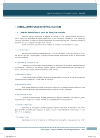 Aspectos Tecnológicos: Diretrizes para Projetos • Volume III
Diretrizes para Projetos de Obras em Drenagem Urbana • 111
1.4 MEDIDAS ESTRUTURAIS DE CONTROLE NA FONTE
1.4.1 Critérios de escolha das obras de redução e controle
A escolha dos tipos de técnicas de medidas de controle na fonte a serem adotadas em uma ba-
cia ou sub-bacia é dependente de fatores urbanísticos, sociais, econômicos e ambientais. Estas podem ser
utilizadas em diversas situações, no entanto, devem levar em consideração algumas características da bacia
estudada para que suas potencialidades sejam efetivas.
Dentre os fatores que condicionam as medidas de controle na fonte podem ser citados:
• Área de drenagem
Normalmente utilizada como parâmetro para o cálculo hidrológico e hidráulico das obras na ba-
cia, sendo a área que contribui para o local de controle e que deve ser estimada através da determinação
do divisor de águas.
• Capacidade de infiltração do solo
Característica utilizada para o dimensionamento de dispositivos de infiltração, podendo viabilizar
ou inviabilizar a sua aplicação. Por exemplo, em solos argilosos, a capacidade de infiltração é reduzida quan-
do em comparação a capacidade de infiltração dos solos arenosos.
• Nível do lençol freático
O nível elevado do lençol freático pode reduzir a capacidade de infiltração no solo, acarretando as
mesmas restrições citadas para a capacidade de infiltração.
• Declividade do terreno
A declividade determina a condição de escolha das estruturas, podendo inviabilizar estruturas de
infiltração, terrenos de elevada declividade produzem escoamento com alta velocidade.
• Disponibilidade de área
Conforme a disponibilidade de área pode-se optar, segundo o tamanho e a disposição, pelos
dispositivos mais adequados. Em áreas menores, é aconselhado dispersar os dispositivos.
• Instalações subterrâneas
A presença de instalações subterrâneas pode inviabilizar certos tipos de dispositivo. Isto ocorre
pela interferência na infiltração, disposição de espaço e incorre na possibilidade de contaminação no caso
de rede de água potável.
• Poluição por esgoto
A poluição proveniente do sistema de coleta separador de esgoto e águas pluviais, por via de
08667 MIOLO.indd 111 23/10/12 17:21
 