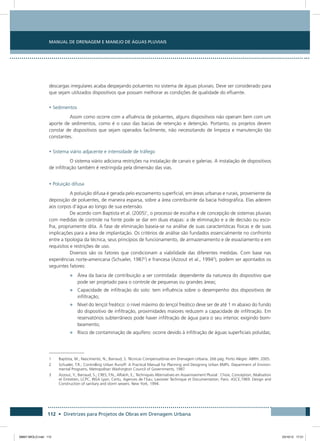 Manual de Drenagem e Manejo de Águas Pluviais
112 • Diretrizes para Projetos de Obras em Drenagem Urbana
descargas irregulares acaba despejando poluentes no sistema de águas pluviais. Deve ser considerado para
que sejam utilizados dispositivos que possam melhorar as condições de qualidade do efluente.
• Sedimentos
Assim como ocorre com a afluência de poluentes, alguns dispositivos não operam bem com um
aporte de sedimentos, como é o caso das bacias de retenção e detenção. Portanto, os projetos devem
constar de dispositivos que sejam operados facilmente, não necessitando de limpeza e manutenção tão
constantes.
• Sistema viário adjacente e intensidade de tráfego
O sistema viário adiciona restrições na instalação de canais e galerias. A instalação de dispositivos
de infiltração também é restringida pela dimensão das vias.
• Poluição difusa
A poluição difusa é gerada pelo escoamento superficial, em áreas urbanas e rurais, proveniente da
deposição de poluentes, de maneira esparsa, sobre a área contribuinte da bacia hidrográfica. Elas aderem
aos corpos d’água ao longo de sua extensão.
De acordo com Baptista et al. (2005)1
, o processo de escolha e de concepção de sistemas pluviais
com medidas de controle na fonte pode se dar em duas etapas: a de eliminação e a de decisão ou esco-
lha, propriamente dita. A fase de eliminação baseia-se na análise de suas características físicas e de suas
implicações para a área de implantação. Os critérios de análise são fundados essencialmente no confronto
entre a tipologia da técnica, seus princípios de funcionamento, de armazenamento e de esvaziamento e em
requisitos e restrições de uso.
Diversos são os fatores que condicionam a viabilidade das diferentes medidas. Com base nas
experiências norte-americana (Schueler, 19872
) e francesa (Azzout et al., 19943
), podem ser apontados os
seguintes fatores:
•	 Área da bacia de contribuição a ser controlada: dependente da natureza do dispositivo que
pode ser projetado para o controle de pequenas ou grandes áreas;
•	 Capacidade de infiltração do solo: tem influência sobre o desempenho dos dispositivos de
infiltração;
•	 Nível do lençol freático: o nível máximo do lençol freático deve ser de até 1 m abaixo do fundo
do dispositivo de infiltração, proximidades maiores reduzem a capacidade de infiltração. Em
reservatórios subterrâneos pode haver infiltração de água para o seu interior, exigindo bom-
beamento;
•	 Risco de contaminação de aquífero: ocorre devido à infiltração de águas superficiais poluídas;
1	Baptista, M.; Nascimento, N.; Barraud, S. Técnicas Compensatórias em Drenagem Urbana. 266 pág. Porto Alegre: ABRH. 2005.
2	Schueler, T.R.; Controlling Urban Runoff: A Practical Manual for Planning and Designing Urban BMPs. Department of Environ-
mental Programs, Metropolitan Washington Council of Governments, 1987.
3	Azzout, Y.; Barraud, S.; CRES, F.N.; Alfakih, E.; Techniques Alternatives en Assainissement Pluvial : Choix, Conception, Réalisation
et Entretien, LCPC, INSA Lyon, Certu, Agences de l’Eau, Lavoisier Technique et Documentation, Paris. ASCE,1969. Design and
Construction of sanitary and storm sewers. New York, 1994.
08667 MIOLO.indd 112 23/10/12 17:21
 
