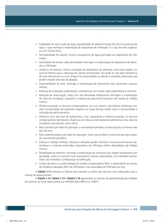Aspectos Tecnológicos: Diretrizes para Projetos • Volume III
Diretrizes para Projetos de Obras em Drenagem Urbana • 113
•	 Fragilidade do solo à ação da água: possibilidade de desestruturação do solo em presença de
água, o que restringe a implantação de dispositivos de infiltração. É o caso de solos argilosos
ou com muitos finos;
•	 Permeabilidade do subsolo: limita o escoamento da água percolada nos dispositivos de infil-
tração;
•	 Declividade do terreno: altas declividades restringem a implantação de dispositivos de deten-
ção e infiltração;
•	 Ausência de exutório: limita a utilização de dispositivos de detenção, pois estes exigem um
local de destino para a descarga do volume armazenado. Isto pode ser dar pela inexistência
de uma rede pluvial ou curso d´água nas proximidades ou devido a questões ambientais que
podem impedir este tipo de despejo;
•	 Disponibilidade de área: restringe a implantação de dispositivos que necessitam espaços
amplos;
•	 Presença de instalações subterrâneas: interferências com outras redes subterrâneas é limitante;
•	 Restrição de urbanização: áreas com alta densidade habitacional restringem a implantação
de valas de inundação, enquanto a maioria dos pavimentos porosos não resiste ao tráfego
intenso;
•	 Afluência poluída: as técnicas compensatórias, em sua maioria, não toleram afluências com
altas concentrações de poluentes (esgotos ou carga difusa); nestes casos é recomendada a
utilização de pré-tratamento;
•	 Afluência com alta taxa de sedimentos e lixo: igualmente à afluência poluída, as técnicas
compensatórias não toleram afluências com altas concentrações de sedimentos e lixo, deve-se
considerar manutenção como rotina;
•	 Risco sanitário por falha de operação: a manutenção periódica é essencial para contornar este
tipo de risco;
•	 Risco sedimentológico por falha de operação: neste caso também é essencial que seja realiza-
da manutenção periódica;
•	 Esforços e tráfego intensos: esforços e vibrações podem danificar a estruturas de bacias sub-
terrâneas e condutos enterrados; dispositivos de infiltração sofrem degradação sob tráfego
intenso;
•	 Flexibilidade de desenho: restringe a implantação de estruturas que exigem escoamento por
gravidade, como é o caso do micro reservatório e bacias subterrâneas. Já os telhados reserva-
tórios são limitados à configuração da edificação;
•	 Limites de altura ou profundidade da medida compensatória (MC): é dependente do tempo
de residência desejado (MCs de infiltração) e da capacidade de infiltração do solo.
A Tabela 1.11 sintetiza os fatores que orientam a análise das técnicas mais adequadas para o
manejo de águas pluviais.
A Tabela 1.12, Tabela 1.13 e Tabela 1.14 apresentam as matrizes de aplicabilidade das medidas
de controle na fonte desenvolvida por WOODS BALLARD et al. (2007).
08667 MIOLO.indd 113 24/10/12 09:39
 