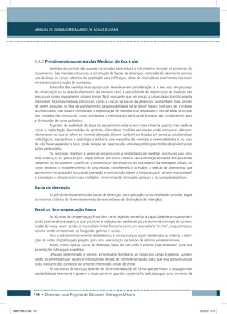 Manual de Drenagem e Manejo de Águas Pluviais
118 • Diretrizes para Projetos de Obras em Drenagem Urbana
1.4.2 Pré-dimensionamento das Medidas de Controle
Medidas de controle são aquelas construídas para reduzir o volume e/ou remover os poluentes do
escoamento. São medidas estruturais a construção de bacias de detenção, colocação de pavimento poroso,
uso de áreas ou canais cobertos de vegetação para infiltração, obras de retenção de sedimentos nos locais
em construção e criação de banhados.
A escolha das medidas mais apropriadas deve levar em consideração se a área está em processo
de urbanização ou se já está urbanizada. No primeiro caso, a possibilidade de implantação de medidas não
estruturais como zoneamento urbano é mais fácil, enquanto que em zonas já urbanizadas é praticamente
impossível. Algumas medidas estruturais, como a criação de bacias de detenção, são também mais simples
de serem adotadas na fase de planejamento, pela possibilidade de se deixar espaço livre para tal. Em áreas
já urbanizadas, nas quais é complicada a implantação de medidas que requeiram o uso de áreas já ocupa-
das, medidas não estruturais, como as relativas à melhoria dos serviços de limpeza, são fundamentais para
a diminuição da carga poluidora.
A gestão da qualidade da água do escoamento urbano será mais eficiente quanto mais cedo se
iniciar a implantação das medidas de controle. Além disso, medidas estruturais e não estruturais são com-
plementares no que se refere ao controle desejado. Devem também ser levadas em conta as características
hidrológicas, topográficas e pedológicas da bacia para a escolha das medidas a serem adotadas e, no caso
de não haver experiência local, pode sempre ser selecionada uma área piloto para testes de eficiência das
ações pretendidas.
Os principais objetivos a serem alcançados com a implantação de medidas estruturais para con-
trole e redução da poluição por cargas difusas em zonas urbanas são a remoção eficiente dos poluentes
presentes no escoamento superficial, a minimização dos impactos do lançamento da drenagem urbana no
corpo receptor, o estabelecimento de uma relação custo/benefício aceitável, a seleção de alternativas que
apresentem necessidades futuras de operação e manutenção viáveis a longo prazo e, sempre que possível,
a associação a soluções com usos múltiplos, como áreas de recreação, parques e recursos paisagísticos.
Bacia de detenção
(O pré-dimensionamento das bacias de detenção, para aplicação como medida de controle, segue
os mesmos critérios de dimensionamento de reservatórios de detenção e de retenção).
Técnicas de compensação linear
As técnicas de compensação linear têm como objetivo aumentar a capacidade de armazenamen-
to do sistema de drenagem, o que promove a redução nas vazões de pico e aumenta o tempo de concen-
tração da bacia. Assim sendo, o reservatório linear funciona como um reservatório “in line”, mas com o seu
volume sendo armazenado ao longo das galerias e canais.
Para o pré-dimensionamento desta técnica é necessário que sejam obedecidos os critérios e restri-
ções de vazão impostos pelo projeto, para uma precipitação de tempo de retorno predeterminado.
Assim, como para as bacias de detenção, deve ser calculado o volume a ser reservado, para que
as restrições não sejam excedidas.
Uma vez determinado o volume, é necessário distribuí-lo ao longo dos canais e galerias, aumen-
tando as dimensões das seções e introduzindo seções de controle de vazão, para que seja possível utilizar
todo o volume dos condutos no amortecimento das ondas de cheia.
As estruturas de restrição deverão ser dimensionadas de tal forma que permitam a passagem das
vazões básicas livremente e passem a atuar somente quando o sistema for solicitado por uma tormenta de
08667 MIOLO.indd 118 23/10/12 17:21
 