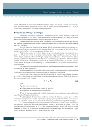 Aspectos Tecnológicos: Diretrizes para Projetos • Volume III
Diretrizes para Projetos de Obras em Drenagem Urbana • 119
projeto determinada, atuando como uma forma de represa até que seja atingido o nível da crista do dispo-
sitivo, que eventualmente, para vazões maiores que as de projeto, possa verter o excedente para a seção de
jusante, sem comprometer e colocar em carga o escoamento.
Trincheiras de infiltração e detenção
É necessário avaliar quais as condições e possíveis impactos dos eventos extremos nas estruturas
de infiltração e detenção. Para tanto, o dimensionamento de trincheiras de infiltração e detenção necessita
a escolha do risco hidrológico de projeto, definido pelo tempo de retorno.
Para este tempo de retorno são então estudadas as condições de funcionamento dos dispositi-
vos, podendo simular os eventos de projeto e possibilitando verificar se os dispositivos terão capacidade de
suportar a solicitação.
Segundo Baptista M., Nascimento N. Sylvie B. (2005), as dimensões iniciais nem sempre são pré-
-estabelecidas. Portanto, no caso de restrição de espaço disponível, como no caso de São Paulo, as dimen-
sões das trincheiras ficam restritas aos espaços ainda disponíveis.
As dimensões básicas da trincheira são seu comprimento longitudinal, profundidade e largura.
Cada uma delas é determinada de acordo com a natureza dos dispositivos. No caso da profundidade, os
valores dos ensaios de capacidade de infiltração são aqueles utilizados para o dimensionamento. Já para
a largura, as dimensões dependem da área disponível. Caso haja espaço suficiente, o dimensionamento
também deve levar em consideração a possibilidade de colmatação da trincheira, e, portanto, fazendo
com os valores da relação profundidade/largura, uma relação básica que ajuda no dimensionamento,
sejam reduzidos.
Este dispositivo é normalmente posicionado em pontos baixos e segue longitudinalmente o terre-
no no sentido de menor declividade.
A trincheira de infiltração tem como objeto fazer com que parte do escoamento superficial infiltre
no solo, assim sendo, determinar as vazões de descarga do dispositivo é fundamental.
As vazões são influenciadas pela capacidade de absorção do material com o qual são projetadas
as trincheiras, dependendo da condutividade hidráulica e da saturação do material. O cálculo da vazão vem
demonstrado pela seguinte equação:
  1.93
onde:
Ainf – Superfície contribuinte
qas – Capacidade de absorção por unidade de superfície
a – Coeficiente de segurança devido à colmatação
O fator de segurança a é aplicado devido à redução da permeabilidade, o que acaba reduzindo a
capacidade de infiltração do dispositivo.
A vazão de projeto deve considerar também as restrições de descarga a jusante, que é um fator
limitado por restrições impostas pelas autoridades ou pela própria capacidade hidráulica no exutório da
bacia, seja por fatores naturais ou por uma vazão de restrição a jusante destinada à proteção da região.
O custo de implantação varia consideravelmente, dependendo do material e das dimensões da
trincheira. Uma aproximação dos valores é fornecida por Baptista M., Nascimento N. Sylvie B. (2005), que
indica R$ 68/m³ (valores de janeiro de 2000), como o valor estimado para as obras, em razão do volume
necessário na construção do dispositivo, recomendando-se a atualização deste valor indicado com a ajuda
de indicadores da construção civil para a projeção atual dos custos.
08667 MIOLO.indd 119 23/10/12 17:21
 