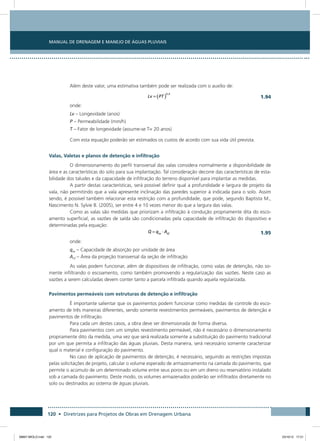 Manual de Drenagem e Manejo de Águas Pluviais
120 • Diretrizes para Projetos de Obras em Drenagem Urbana
Além deste valor, uma estimativa também pode ser realizada com o auxílio de:
  1.94
onde:
Lv – Longevidade (anos)
P – Permeabilidade (mm/h)
T – Fator de longevidade (assume-se T= 20 anos)
Com esta equação poderão ser estimados os custos de acordo com sua vida útil prevista.
Valas, Valetas e planos de detenção e infiltração
O dimensionamento do perfil transversal das valas considera normalmente a disponibilidade de
área e as características do solo para sua implantação. Tal consideração decorre das características de esta-
bilidade dos taludes e da capacidade de infiltração do terreno disponível para implantar as medidas.
A partir destas características, será possível definir qual a profundidade e largura de projeto da
vala, não permitindo que a vala apresente inclinação das paredes superior à indicada para o solo. Assim
sendo, é possível também relacionar esta restrição com a profundidade, que pode, segundo Baptista M.,
Nascimento N. Sylvie B. (2005), ser entre 4 e 10 vezes menor do que a largura das valas.
Como as valas são medidas que priorizam a infiltração à condução propriamente dita do esco-
amento superficial, as vazões de saída são condicionadas pela capacidade de infiltração do dispositivo e
determinadas pela equação:
  1.95
onde:
qas – Capacidade de absorção por unidade de área
Aef – Área da projeção transversal da seção de infiltração
As valas podem funcionar, além de dispositivos de infiltração, como valas de detenção, não so-
mente infiltrando o escoamento, como também promovendo a regularização das vazões. Neste caso as
vazões a serem calculadas devem conter tanto a parcela infiltrada quando aquela regularizada.
Pavimentos permeáveis com estruturas de detenção e infiltração
É importante salientar que os pavimentos podem funcionar como medidas de controle do esco-
amento de três maneiras diferentes, sendo somente revestimentos permeáveis, pavimentos de detenção e
pavimentos de infiltração.
Para cada um destes casos, a obra deve ser dimensionada de forma diversa.
Para pavimentos com um simples revestimento permeável, não é necessário o dimensionamento
propriamente dito da medida, uma vez que será realizada somente a substituição do pavimento tradicional
por um que permita a infiltração das águas pluviais. Desta maneira, será necessário somente caracterizar
qual o material e configuração do pavimento.
No caso de aplicação de pavimentos de detenção, é necessário, seguindo as restrições impostas
pelas solicitações de projeto, calcular o volume esperado de armazenamento na camada do pavimento, que
permite o acúmulo de um determinado volume entre seus poros ou em um dreno ou reservatório instalado
sob a camada do pavimento. Deste modo, os volumes armazenados poderão ser infiltrados diretamente no
solo ou destinados ao sistema de águas pluviais.
08667 MIOLO.indd 120 23/10/12 17:21
 