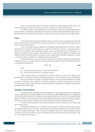 Aspectos Tecnológicos: Diretrizes para Projetos • Volume III
Diretrizes para Projetos de Obras em Drenagem Urbana • 121
Já para o caso dos pavimentos de infiltração, existem duas configurações possíveis, a que visa a
reservação temporária e posterior infiltração no terreno, e aquela de simples infiltração direta.
Em ambos os casos, é necessário dimensionar uma base para o pavimento que seja revestido por ma-
terial permeável ou impermeável, dependendo da função que o pavimento deve desempenhar. Desse modo, o
dimensionamento deve obedecer às restrições e volumes de projeto para um período de retorno determinado.
Poços
O dimensionamento de poços de infiltração segue os mesmos critérios já apresentados neste item
para as demais estruturas de controle do escoamento superficial na fonte, dependendo do tipo do evento
chuvoso e o período de retorno.
Como a infiltração dos poços depende da infiltração da água diretamente no terreno, a capaci-
dade drenante é diretamente relacionada à sua superfície de infiltração, portanto, é importante saber as
dimensões, principalmente da profundidade dos poços, pois o seu diâmetro pode ser limitado pelas con-
dições de ocupação da área de projeto. Vale ressaltar que os valores de profundidade, por elevado custo,
preferencialmente não devem passar de 20 metros, e que a capacidade de infiltração do dispositivo também
é um fator que deve ser levado em consideração no dimensionamento.
A vazão de descarga, assim como os demais dispositivos de infiltração, depende da capacidade de
infiltração do terreno, e, consequentemente, da área necessária a absorver os volumes de projeto. Portanto,
a vazão pode ser expressa por:
  1.96
onde:
qas – Capacidade de absorção por unidade de área (m³/s/m²)
Ainf – Área de contribuição para a evacuação de água
Como as águas pluviais, principalmente em grandes cidades como São Paulo, podem conter
contaminantes, os efeitos da infiltração na qualidade das águas e no solo são fatores a serem considerados.
Uma vez levantada esta questão, a qualidade da água é fator de grande importância ao instalar
um poço de infiltração, como medida de controle do escoamento superficial, pois partindo da premissa
da não poluição do solo e do lençol freático, projetos do gênero não devem ser instalados quando houver
possibilidade de contaminação.
Telhados armazenadores
O dimensionamento de telhados reservatório obedece aos critérios de período de retorno estabelecidos
pelas normas brasileiras de instalações prediais. Como uma referencia, a NBR 10844 estabelece que a instalação dos
condutos de águas pluviais devem ter cobertura para um período de retorno de 5 anos e fixa a duração de precipi-
tação em 5 minutos. A norma também fornece as informações necessárias para o projeto do número de drenos a
partir de ábacos que relacionam o diâmetro interno dos condutos com a vazão de dimensionamento.
A vazão de dimensionamento será condicionada pela vazão de restrição do lote, determinada
pelo método racional.
O dispositivo lida também com o carregamento da estrutura e, portanto, não deve, para situações
de solicitação maiores que as de projeto, sobrecarregá-la. Esta sobrecarga poderá levar ao comprometimen-
to ou até o colapso dos telhados. Assim sendo, para solicitação maior que as determinadas para projeto,
o sistema de águas pluviais deve funcionar normalmente, não funcionando mais como reservatórios, mas,
sim, como sistema de escoamento.
08667 MIOLO.indd 121 24/10/12 09:47
 