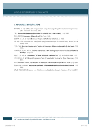 Manual de Drenagem e Manejo de Águas Pluviais
122 • Diretrizes para Projetos de Obras em Drenagem Urbana
2. REFERÊNCIAS BIBLIOGRÁFICAS
BAPTISTA, M. ETG UFMG, 2011. Disponivel em: http://www.etg.ufmg.br/tim1/palestradrenagemmarcio.
pdf. Acesso em: 24 Janeiro 2012.
DAEE. Plano Diretor de Macrodrenagem da Bacia do Alto Tietê – PDMAT. [S.l.]. 1998.
DAEE; CETESB. Drenagem Urbana 2a ed. São Paulo. 1980.
DENVER, C. A. C. O. Storm Drainage Design and Technical Criteria. [S.l.]. 2006.
EPA. EPA, 2008. Disponivel em: http://www.epa.gov/owow/NPS/nps_edu/urbanx4.html. Acesso em: 24
Janeiro 2012.
FCTH; PMSP. Diretrizes Básicas para Projetos de Drenagem Urbana no Município de São Paulo. [S.l.].
1999.
FEHIDRO; FCTH, F. C. T. D. H. Critérios e Diretrizes sobre Drenagem Urbana no Estado de São Paulo
1a. Etapa. [S.l.]. 2004.
JAMES, L. D.; LEE, R. R. Economics of Water Resources Planning. New York: McGraw-Hill Book, 1971.
NEWYORK, C. O. NYC Green Infrastucture Plan – A Sustainable Strategy for Clean Waterways. [S.l.].
2010.
PMSP. Diretrizes Básicas para Projetos de Drenagem Urbana no Município de São Paulo. [S.l.]. 1999.
SUDERHSA; CH2MHILL. Manual de Drenagem Urbana Região Metropolitana de Curitiba- PR. [S.l.].
2002.
WSUD. WSUD, 2010. Disponivel em: http://www.wsud.org/picture-library/. Acesso em: 24 Janeiro 2012.
08667 MIOLO.indd 122 23/10/12 17:21
 