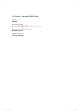 Prefeitura do Município de São Paulo
Gilberto Kassab
Prefeito
Miguel Luiz Bucalem
Secretário Municipal de Desenvolvimento Urbano
Domingos Pires de Oliveira Dias Neto
Secretário Adjunto
Eduardo Mikalauskas
Chefe de Gabinete
08667 MIOLO.indd 124 23/10/12 17:21
 