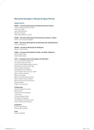 Manual de Drenagem e Manejo de Águas Pluviais
Equipe Técnica
SMDU – Secretaria Municipal de Desenvolvimento Urbano
Carlos Eduardo Cheide da Graça
João Cyro André
José Aurélio Brentari
Mario Rui Feliciani
Valéria Paiva Martins Tiveron
SIURB – Secretaria Municipal de Infraestrutura Urbana e Obras
Pedro Luiz de Castro Algodoal
SMSP – Secretaria Municipal de Coordenação das Subprefeituras
Celso Fre Bolognini
SEHAB – Secretaria Municipal de Habitação
Marcel Costa Sanches
SVMA – Secretaria Municipal do Verde e do Meio Ambiente
Patrícia Marra Sepe
Rosélia Mikie Ikeda
FCTH – Fundação Centro Tecnológico de Hidráulica
Ana Carolina Daniel Morihama
Ana Paula Zubiaurre Brites
André Sandor Kajdacsy Balla Sosnoski
Erika Naomi de Souza Tominaga
João Luiz Boccia Brandão
José Rodolfo Scarati Martins
Luiz Fernando Orsini de Lima Yazaki
Marco Antonio Palermo
Maria Lúcia Borba
Maria Luiza Machado Granziera
Mario Thadeu Leme de Barros
Monica Ferreira do Amaral Porto
Orlando Natale
Rubem La Laina Porto
Colaboração
Ana Paula Roque de Sousa
Bárbara Vital
Camila Sant’ana Rodrigues
Carla Poma
Cristiane Araújo Amaro
Fernanda Dias Radesca
Laiz Rodrigues Gonçalves Landi
Letícia Yoshimoto Simionato
Estagiários
Bruno Cesar Moreto
Erick de Moura Sotero
Capa
Juliana Cipolletta
08667 MIOLO.indd 125 24/10/12 10:51
 