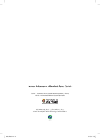 Manual de Drenagem e Manejo de Águas Pluviais
SMDU - Secretaria Municipal de Desenvolvimento Urbano
PMSP - Prefeitura do Município de São Paulo
RESPONSÁVEL PELO CONTEÚDO TÉCNICO
FCTH - Fundação Centro Tecnológico de Hidráulica
08667 MIOLO.indd 127 24/10/12 15:10
 