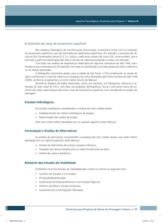 Aspectos Tecnológicos: Diretrizes para Projetos • Volume III
Diretrizes para Projetos de Obras em Drenagem Urbana • 11
B) Definição das taxas de escoamento superficial
Nos modelos hidrológicos de transformação chuva-vazão, é necessário entrar com as condições
do escoamento superficial, que são estimadas por parâmetros específicos. Por exemplo, o processo de cál-
culo do Soil Conservation Service (S.C.S.), utiliza o coeficiente número de curva (CN: curve-number), que é
estimado a partir da classificação dos solos e do tipo de cobertura existentes na área a ser drenada.
Com base nas análises de diagnósticos elaborados em algumas sub-bacias do Alto Tietê, reco-
menda-se que a estimativa do CN seja feita com base na classificação usual por grupos de solos e cobertura
ou em dados observados.
A bibliografia recomenda adotar, para a cidade de São Paulo, o CN considerando as classes de
solos constituintes e o tipo de cobertura e ocupação dos solos levantados pelo Plano da Bacia do Alto Tietê
(2009), conforme se apresentou no tomo I deste volume do Manual.
Quando se dispõem de dados observados, como, por exemplo, um hidrograma, efetua-se a ca-
libração do valor atual do CN e, com base nas projeções demográficas, faz-se a estimativa futura do au-
mento das áreas impermeáveis para fixar a taxa de escoamento superficial a ser considerada no projeto de
drenagem.
Estudos Hidrológicos
Os estudos hidrológicos compreendem a análise dos itens citados abaixo:
•	 Estabelecimento de critérios hidrológicos de projeto;
•	 Determinação das vazões de projeto.
Estes itens serão melhor abordados em um capítulo específico deste Manual.
Formulação e Análise de Alternativas
As análises de alternativas compreendem a avaliação dos itens citados abaixo, que serão melhor
abordados em um capítulo específico deste Manual.
•	 Estudos de alternativas de arranjo e projeto hidráulico;
•	 Avaliação dos danos evitados para um determinado porte da obra;
•	 Análise de custos e benefícios.
Relatório dos Estudos de Viabilidade
O Relatório Final dos Estudos de Viabilidade deve conter no mínimo os seguintes itens:
•	 Sumário dos Estudos e Conclusões;
•	 Introdução/Apresentação;
•	 Justificativas do Empreendimento e sua Inserção Regional;
•	 Histórico de Obras e Estudos Existentes;
•	 Levantamentos e Investigações Efetuadas;
08667 MIOLO.indd 11 23/10/12 17:21
 