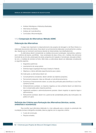 Manual de Drenagem e Manejo de Águas Pluviais
12 • Diretrizes para Projetos de Obras em Drenagem Urbana
•	 Análises Hidrológicas e Hidráulicas Realizadas;
•	 Alternativas Analisadas;
•	 Análises de Custo-Benefício;
•	 Conclusões e Recomendações.
1.1.2 Comparação de Alternativas: Método ADMC
Elaboração das Alternativas
A etapa mais importante no desenvolvimento dos projetos de drenagem e do Plano Diretor é a
elaboração das possíveis alternativas. Estas devem ser primeiramente elaboradas conceitualmente e analisa-
das. Aquelas que se mostrarem promissoras deverão ser desenvolvidas mais detalhadamente.
As alternativas devem compreender as medidas estruturais (canalização; reservatórios; substitui-
ção e melhoria de bueiros, pontilhões, nova canalização de áreas críticas, etc.), medidas não estruturais
(controle de uso do solo, preservação da várzea, programas de inspeção e manutenção, educação ambien-
tal, etc.), e medidas de controle na fonte. Além disso, as alternativas devem ser elaboradas considerando
os seguintes aspectos:
•	 Diagnóstico preliminar;
•	 Levantamento de campo prévio;
•	 Diretrizes legais (Legislação Municipal, Estadual e Federal);
•	 Objetivos e critérios definidos especificamente para o plano.
De modo geral, as alternativas devem ser:
•	 Conceitualmente consistentes: devem atender aos objetivos propostos;
•	 Tecnicamente exequíveis: deve ser efetuado um pré-dimensionamento;
•	 Economica e financeiramente viáveis: os custos são justificados pelos benefícios e o seu finan-
ciamento factível;
•	 Ambientalmente aceitáveis: os impactos negativos ao meio ambiente devem ser determina-
dos e compensados pelos impactos positivos;
•	 Legalmente aceitáveis e administrativamente possíveis: devem respeitar os aspectos legais e
administrativos;
•	 Politicamente aceitáveis: devem ter o potencial de aceitabilidade política das instituições e do
público em geral.
Definição dos Critérios para Pontuação das Alternativas (técnicos, sociais,
ambientais e econômicos)
Para escolher qual alternativa elaborada é a mais adequada para a solução ou prevenção das
inundações da bacia hidrográfica estudada, deve-se julgá-las com os seguintes critérios:
•	 Custos de construção;
•	 Prejuízos evitados;
08667 MIOLO.indd 12 23/10/12 17:21
 