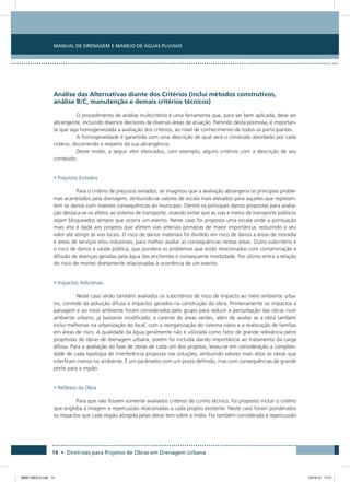 Manual de Drenagem e Manejo de Águas Pluviais
14 • Diretrizes para Projetos de Obras em Drenagem Urbana
Análise das Alternativas diante dos Critérios (inclui métodos construtivos,
análise B/C, manutenção e demais critérios técnicos)
O procedimento de análise multicritério é uma ferramenta que, para ser bem aplicada, deve ser
abrangente, incluindo diversos decisores de diversas áreas de atuação. Partindo desta premissa, é importan-
te que seja homogeneizada a avaliação dos critérios, ao nível de conhecimento de todos os participantes.
A homogeneidade é garantida com uma descrição de qual será o conteúdo abordado por cada
critério, discorrendo a respeito da sua abrangência.
Deste modo, a seguir vêm elencados, com exemplo, alguns critérios com a descrição de seu
conteúdo.
• Prejuízos Evitados
Para o critério de prejuízos evitados, se imaginou que a avaliação abrangeria os principais proble-
mas acarretados pela drenagem, atribuindo-se valores de escala mais elevados para aqueles que represen-
tem os danos com maiores consequências ao município. Dentre os principais danos propostas para avalia-
ção destaca-se os afetos ao sistema de transporte, visando evitar que as vias e meios de transporte públicos
sejam bloqueados sempre que ocorra um evento. Neste caso foi proposta uma escala onde a pontuação
mais alta é dada aos projetos que afetem vias arteriais primárias de maior importância, reduzindo o seu
valor até atingir as vias locais. O risco de danos materiais foi dividido em risco de danos a áreas de moradia
e áreas de serviços e/ou industriais, para melhor avaliar as consequências nestas áreas. Outro subcritério é
o risco de danos à saúde pública, que pondera os problemas que estão relacionados com contaminação e
difusão de doenças geradas pela água das enchentes e consequente morbidade. Por último entra a relação
do risco de mortes diretamente relacionadas à ocorrência de um evento.
• Impactos Adicionais
Neste caso serão também avaliados os subcritérios de risco de impacto ao meio ambiente urba-
no, controle da poluição difusa e impactos gerados na construção da obra. Primeiramente os impactos à
paisagem e ao meio ambiente foram considerados pelo grupo para reduzir a perturbação das obras num
ambiente urbano, já bastante modificado, e carente de áreas verdes, além de avaliar se a obra também
inclui melhorias na urbanização do local, com a reorganização do sistema viário e a realocação de famílias
em áreas de risco. A qualidade da água geralmente não é utilizada como fator de grande relevância pelos
projetistas de obras de drenagem urbana, porém foi incluída dando importância ao tratamento da carga
difusa. Para a avaliação da fase de obras de cada um dos projetos, levou-se em consideração a complexi-
dade de cada tipologia de interferência proposta nas soluções, atribuindo valores mais altos às obras que
interfiram menos no ambiente. É um parâmetro com um prazo definido, mas com consequências de grande
porte para a região.
• Reflexos da Obra
Para que não fossem somente avaliados critérios de cunho técnico, foi proposto incluir o critério
que engloba a imagem e repercussão relacionadas a cada projeto existente. Neste caso foram ponderados
os impactos que cada região atingida pelas obras tem sobre a mídia. Foi também considerada a repercussão
08667 MIOLO.indd 14 23/10/12 17:21
 