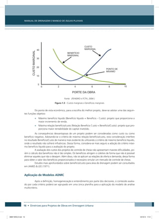 Manual de Drenagem e Manejo de Águas Pluviais
16 • Diretrizes para Projetos de Obras em Drenagem Urbana
Fonte: (FEHIDRO e FCTH, 2004 )
Figura 1.3 - Custos marginais e benefícios marginais
Do ponto de vista econômico, para a escolha do melhor projeto, deve-se adotar uma das seguin-
tes funções objetivo:
•	 Máximo benefício líquido (Benefício líquido = Benefício - Custo): projeto que proporciona o
maior incremento de renda.
•	 Máxima relação benefício/custo (Relação Benefício Custo = Benefício/Custo): projeto que pro-
porciona maior rentabilidade do capital investido.
As consequências desvantajosas de um projeto podem ser consideradas como custo ou como
benefício negativo. Adotando-se o critério de máxima relação benefício/custo, esta consideração interfere
no resultado Benefício/Custo de maneira mais evidente do utilizando o critério de máximo benefício líquido,
onde o resultado não sofrerá influências. Dessa forma, considera-se mais seguro a adoção do critério máxi-
mo benefício líquido para a avaliação do projeto.
A avaliação dos custos dos projetos de controle de cheias não apresentam maiores dificuldades, po-
rém o cálculo dos benefícios não é tão simples. Os benefícios atingem o coletivo de forma que não é possível
eliminar aqueles que não o desejam. Além disso, não se aplicam as relações de oferta e demanda, dessa forma
para obter o valor dos benefícios proporcionados é necessário simular um mercado de controle de cheias.
Estudos mais aprofundados sobre benefício/custo para área de drenagem podem ser consultados
em JAMES  LEE (1971).
Aplicação de Modelos ADMC
Após a definição, homogeneização e entendimento por parte dos decisores, o conteúdo avalia-
do por cada critério poderá ser agrupado em uma única planilha para a aplicação do modelo de análise
multicritério.
08667 MIOLO.indd 16 23/10/12 17:21
 