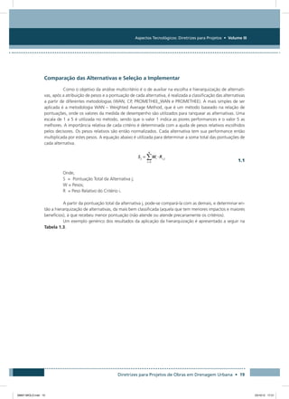 Aspectos Tecnológicos: Diretrizes para Projetos • Volume III
Diretrizes para Projetos de Obras em Drenagem Urbana • 19
Comparação das Alternativas e Seleção a Implementar
Como o objetivo da análise multicritério é o de auxiliar na escolha e hierarquização de alternati-
vas, após a atribuição de pesos e a pontuação de cada alternativa, é realizada a classificação das alternativas
a partir de diferentes metodologias (WAN, CP, PROMETHEE_WAN e PROMETHEE). A mais simples de ser
aplicada é a metodologia WAN – Weighted Average Method, que é um método baseado na relação de
pontuações, onde os valores da medida de desempenho são utilizados para ranquear as alternativas. Uma
escala de 1 a 5 é utilizada no método, sendo que o valor 1 indica as piores performances e o valor 5 as
melhores. A importância relativa de cada critério é determinada com a ajuda de pesos relativos escolhidos
pelos decisores. Os pesos relativos são então normalizados. Cada alternativa tem sua performance então
multiplicada por estes pesos. A equação abaixo é utilizada para determinar a soma total das pontuações de
cada alternativa.
  1.1
Onde,
S = Pontuação Total da Alternativa j;
W = Pesos;
R = Peso Relativo do Critério i.
A partir da pontuação total da alternativa j, pode-se compará-la com as demais, e determinar en-
tão a hierarquização de alternativas, da mais bem classificada (aquela que tem menores impactos e maiores
benefícios), à que recebeu menor pontuação (não atende ou atende precariamente os critérios).
Um exemplo genérico dos resultados da aplicação da hierarquização é apresentado a seguir na
Tabela 1.3.
08667 MIOLO.indd 19 23/10/12 17:21
 